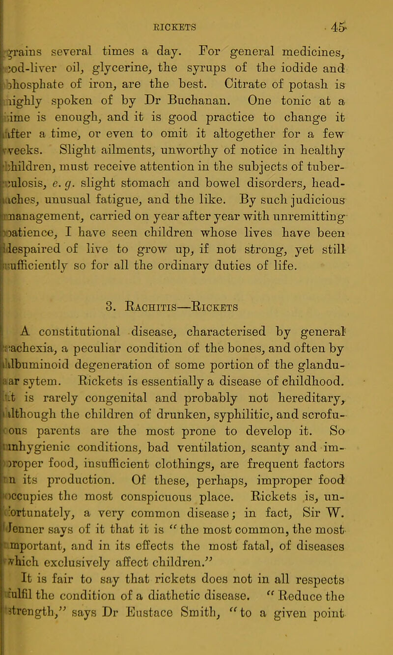 :>rains several times a day. For general medicines, ' )od-liver oil, glycerine, the syrups of the iodide and Dhosphate of iron, are the best. Citrate of potash is lighly spoken of by Dr Buchanan. One tonic at a liiime is enough, and it is good practice to change it kufter a time, or even to omit it altogether for a few rveeks. Slight ailments, unworthy of notice in healthy bhildren, must receive attention in the subjects of tuber- culosis, e. g. slight stomach and bowel disorders, head- tiches, unusual fatigue, and the like. By such judicious n nanagement, carried on year after year with unremitting oatience, I have seen children whose lives have been ^despaired of live to grow up, if not strong, yet stilt sufficiently so for all the ordinary duties of life. 3. Kachitis—Rickets ' A constitutional disease, characterised by general' biachexia, a peculiar condition of the bones, and often by iUlbuminoid degeneration of some portion of the glandu- aar sytem. Rickets is essentially a disease of childhood, -i-t is rarely congenital and probably not hereditary, i ilthough the children of drunken, syphilitic, and scrofu- ■ ous parents are the most prone to develop it. So unhygienic conditions, bad ventilation, scanty and im- 'Oroper food, insufficient clothings, are frequent factors rn its production. Of these, perhaps, improper food: ‘occupies the most conspicuous place. Rickets is, nn- rnrtunately, a very common disease; in fact. Sir W. I’lenner says of it that it is the most common, the most ■rmportant, and in its effects the most fatal, of diseases ' ivhich exclusively affect children.^^ It is fair to say that rickets does not in all respects i culfil the condition of a diathetic disease. Reduce the ' Btreugth,^^ says Dr Eustace Smith, ^^to a given point