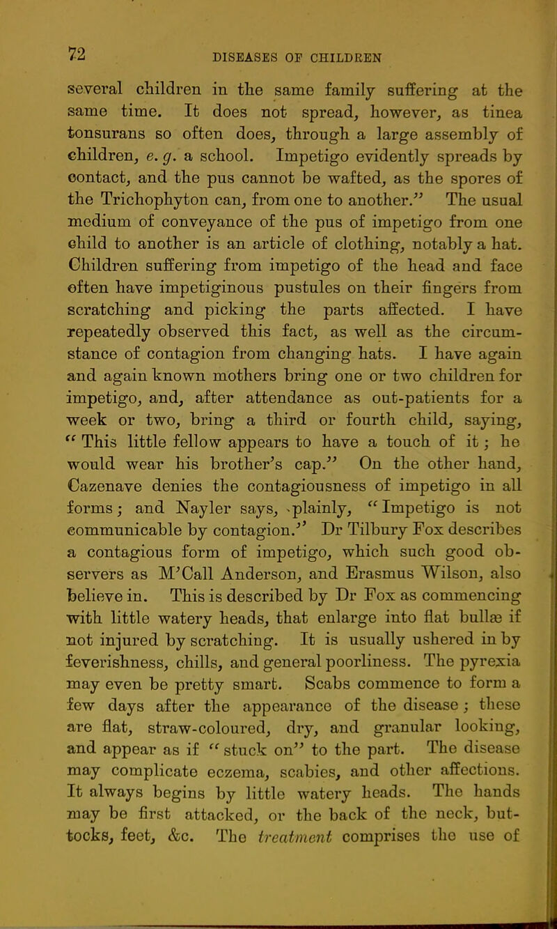 several children in the same family suffering at the same time. It does not spread, however, as tinea tonsurans so often does, through a large assembly of children, e. g. a school. Impetigo evidently spreads by contact, and the pus cannot be wafted, as the spores of the Trichophyton can, from one to another.^^ The usual medium of conveyance of the pus of impetigo from one child to another is an article of clothing, notably a hat. Children suffering from impetigo of the head and face often have impetiginous pustules on their fingers from scratching and picking the parts affected. I have repeatedly observed this fact, as well as the circum- stance of contagion from changing hats. I have again and again known mothers bring one or two children for impetigo, and, after attendance as out-patients for a week or two, bring a third or fourth child, saying. This little fellow appears to have a touch of it; he would wear his brother’s cap,” On the other hand, Cazenave denies the contagiousness of impetigo in all forms; and Nayler says, ^plainly, Impetigo is not communicable by contagion.’’ Dr Tilbury Fox describes a contagious form of impetigo, which such good ob- servers as M’Call Anderson, and Erasmus Wilson, also believe in. This is described by Dr Pox as commencing with little watery heads, that enlarge into flat bullm if not injured by scratching. It is usually ushered in by feverishness, chills, and general poorliness. The pyrexia may even be pretty smart. Scabs commence to form a few days after the appearance of the disease; these are flat, straw-coloured, dry, and granular looking, and appear as if “ stuck on” to the part. The disease may complicate eczema, scabies, and other affections. It always begins by little watery heads. The hands may be first attacked, or the back of the neck, but- tocks, feet, &c. The treatment comprises tho use of