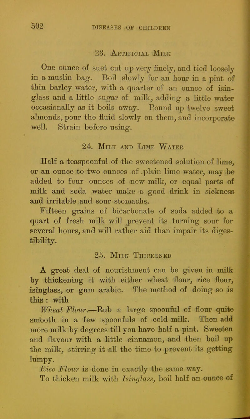 23. Artificial Milk One ounce of suet cut up very finely, and tied loosely in a muslin bag. Boil slowly for an hour in a pint of thin barley water, with a quarter of an ounce of isin- glass and a little sugar of milk, adding a little water occasionally as it boils away. Pound up twelve sweet almonds, pour the fluid slowly on them, and incorporate well. Strain before using. 24. Milk and Lime Water Half a teaspoonful of the sweetened solution of lime, f or an ounce to two ounces of .plain lime water, may be ; added to four ounces of new milk, or equal parts of v milk and soda water make a good drink in sickness I and irritable and sour stomachs. I Fifteen grains of bicarbonate of soda added to a | quart of fresh milk will prevent its turning sour for | several hours, and will rather aid than impair its diges- I tibility. j 26. Milk Thickened j* A great deal of nourishment can be given in milk | by thickening it with either wheat flour, rice flour, > isinglass, or gum arabic. The method of doing so is J this : with I Wheat Flour.—Eub a large spoonful of flour quite M sm'ooth in a few spoonfuls of cold milk. Then add k more milk by degrees till you have half a pint. Sweeten 1 and flavour with a little cinnamon, and then boil up t the milk, stirring it all the time to prevent its getting lumpy. I Rice Flour is done in exactly the same way. § To thicketo milk with Isinglass, boil half an ounce of