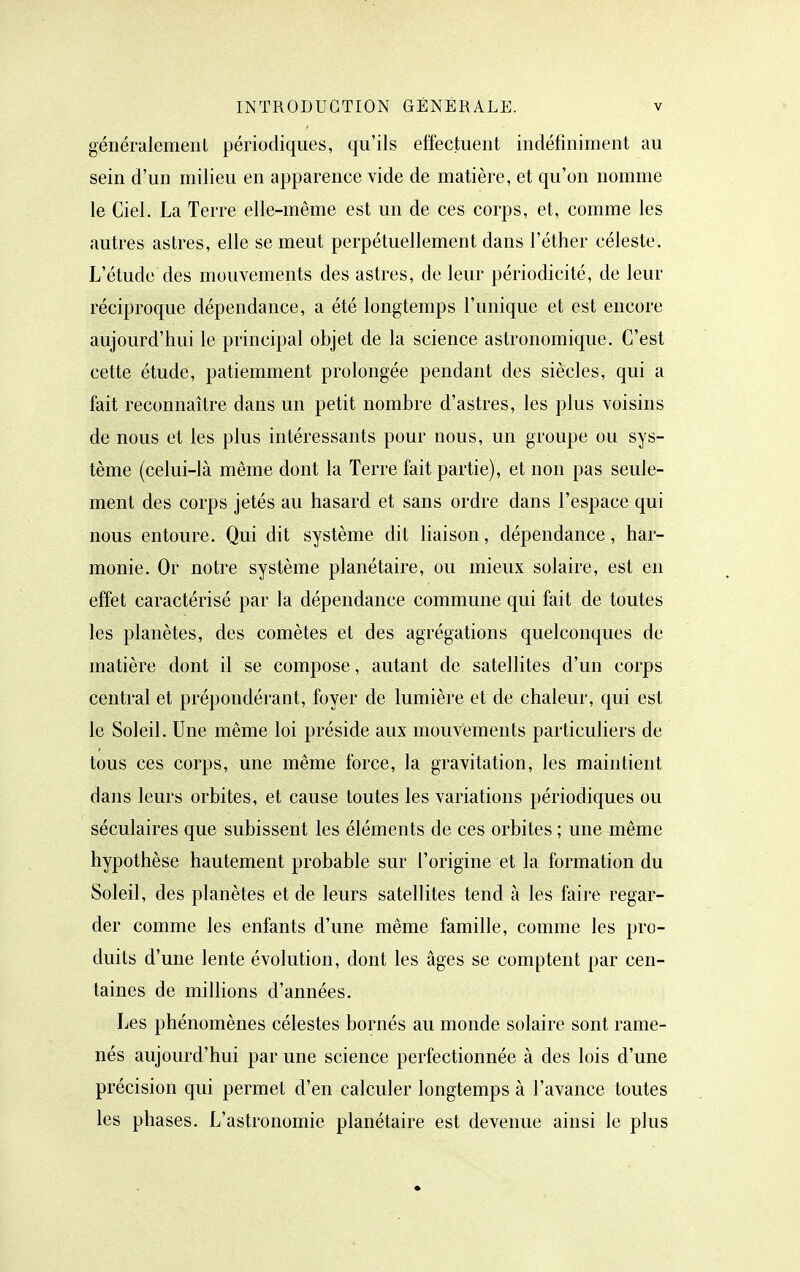 généralemeiiL périodiques, qu'ils effectuent indéfiniment au sein d'un milieu en apparence vide de matière, et qu'on nomme le Ciel. La Terre elle-même est un de ces corps, et, comme les autres astres, elle se meut perpétuellement dans l'éther céleste. L'étude des mouvements des astres, de leur périodicité, de leur réciproque dépendance, a été longtemps l'unique et est encore aujourd'hui le principal objet de la science astronomique. C'est cette étude, patiemment prolongée pendant des siècles, qui a fait reconnaître dans un petit nombre d'astres, les plus voisins de nous et les plus intéressants pour nous, un groupe ou sys- tème (celui-là même dont la Terre fait partie), et non pas seule- ment des corps jetés au hasard et sans ordre dans l'espace qui nous entoure. Qui dit système dit liaison, dépendance, har- monie. Or notre système planétaire, ou mieux solaire, est en effet caractérisé par la dépendance commune qui fait de toutes les planètes, des comètes et des agrégations quelconques de matière dont il se compose, autant de satellites d'un corps central et prépondérant, foyer de lumière et de chaleur, qui est le Soleil. Une même loi préside aux mouvements particuliers de tous ces corps, une même force, la gravitation, les maintient dans leurs orbites, et cause toutes les variations périodiques ou séculaires que subissent les éléments de ces orbites ; une même hypothèse hautement probable sur l'origine et la formation du Soleil, des planètes et de leurs satellites tend à les faire regar- der comme les enfants d'une même famille, comme les pro- duits d'une lente évolution, dont les âges se comptent par cen- taines de millions d'années. Les phénomènes célestes bornés au monde solaire sont rame- nés aujourd'hui par une science perfectionnée à des lois d'une précision qui permet d'en calculer longtemps à l'avance toutes les phases. L'astronomie planétaire est devenue ainsi le plus