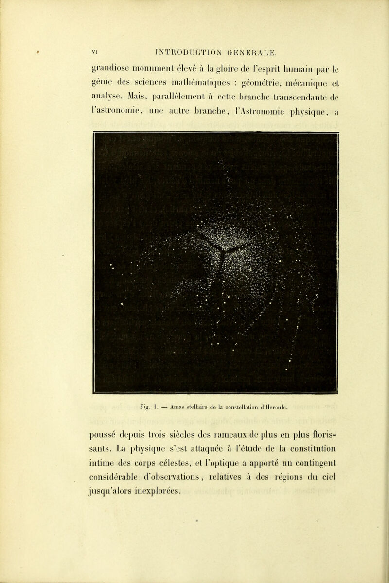 grandiose monument élevé à la gloire de l'esprit humain par le génie des seienees mathématiques : géométrie, mécanique et analyse. Mais, parallèlement à cette branche transcendante de l'astronomie, une autre branche, l'Astronomie physique, a Fig. 1. — Amas stellaire de la constellation d'Hercule. poussé depuis trois siècles des rameaux de plus en plus floris- sants. La physique s'est attaquée à l'étude de la constitution intime des corps célestes, et l'optique a apporté un contingent considérable d'observations, relatives à des régions du ciel jusqu'alors inexplorées.