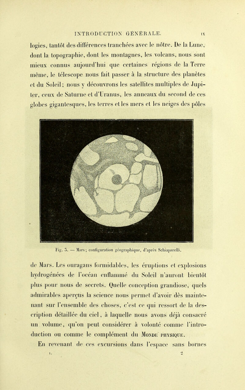 logies, tantôt des différences tranchées avec le nôtre. De la Lune, dont la topographie, dont les montagnes, les volcans, nous sont mieux connus aujourd'hui que certaines régions de la Terre même, le télescope nous fait passer à la structure des planètes et du Soleil ; nous y découvrons les satellites multiples de Jupi- ter, ceux de Saturne et d'Uranus, les anneaux du second de ces globes gigantesques, les terres et les mers et les neiges des pôles Fig. 7). — M;irs ; configuration géographique, d'après Schiaparelli. de Mars. Les ouragans formidables, les éruptions et explosions hydrogénées de l'océan enilammé du Soleil n'auront bientôt plus pour nous de secrets. Quelle conception grandiose, quels admirables aperçus la science nous permet d'avoir dès mainte- nant sur l'ensemble des choses, c'est ce qui ressort de la des- cription détaillée du ciel, à laquelle nous avons déjà consacré un volume, qu'on peut considérer à volonté comme l'intro- duction ou comme le complément du Monde physique. En revenant de ces excursions dans l'espace sans bornes