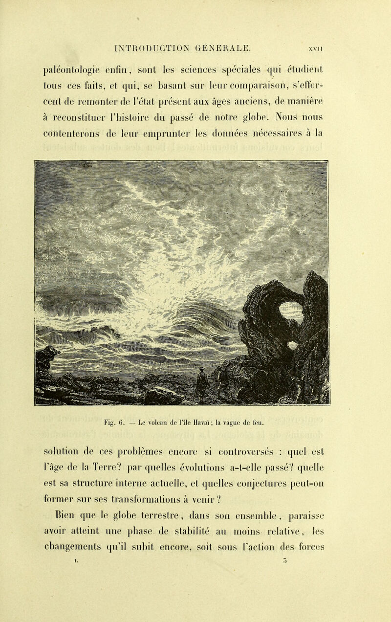 paléontologie enfin, sont les sciences spéciales qui étudient tous ces faits, et qui, se basant sur leur comparaison, s'effor- cent de remonter de l'état présent aux âges anciens, de manière à reconstituer l'histoire du passé de notre globe. Nous nous contenterons de leur emprunter les données nécessaires à la Fig. 6. — Le volcan de l'île Havaï; la vague de feu. solution de ces problèmes encore si controversés : quel est l'âge de la Terre? par quelles évolutions a-t-elle passé? quelle est sa structure interne actuelle, et quelles conjectures peut-on former sur ses transformations à venir ? Bien que le globe terrestre, dans son ensemble , paraisse avoir atteint une phase de stabilité au moins relative, les changements qu'il subit encore, soit sous l'action des forces