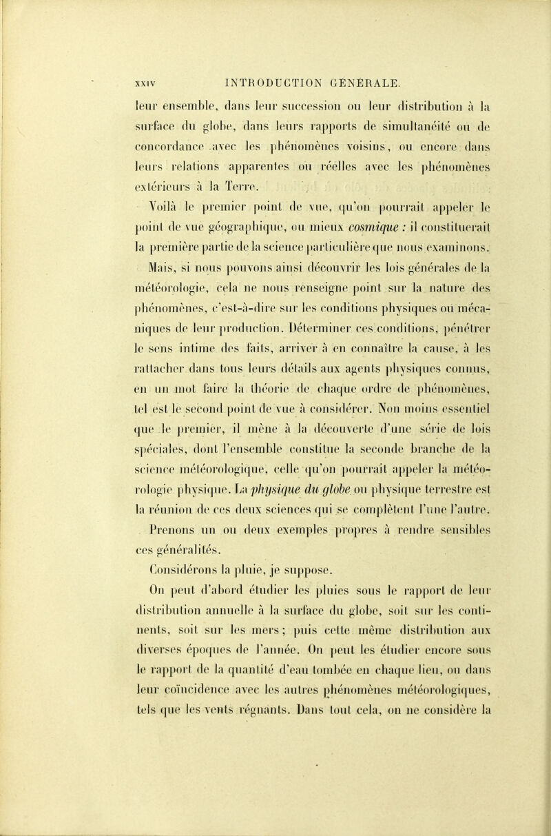 leur ensemble, dans leur succession ou leur distribution à la surface du globe, dans leurs rapports de simultanéité ou de concordance avec les phénomènes voisins, ou encore dans leurs relations apparentes ou réelles avec les phénomènes extérieurs à la Terre. Voilà le premier point de vue, (pi'on pouri'ait appeler le point de vue géographique, on mieux cosmique : il constituerait la première partie delà science particulière que nous examinons. Mais, si nous pouvons ainsi découvrir les lois générales de la météorologie, cela ne nous renseigne point sur la natui'e des phénomènes, c'est-à-dire sur les conditions physiques ou méca- niques de leni' ])roduction. Déterminer ces conditions, pénétrer le sens intime des faits, arriver à en connaître la cause, à les rattacher dans tous leurs détails aux agents physiques conims, en un mot faire la théorie de chaque ordre de phénomènes, tel est le second point de vue à considérer. Non moins essentiel que le premier, il mène à la découverte d'une série de lois spéciales, dont l'ensemble constitue la seconde branche de la science météorologique, celle qu'on pourrait appeler la météo- rologie physique, La pliydque du globe ou j)hysi({ue terrestre est la réunion de ces deux sciences qui se complètent l'une l'autre. Prenons un ou deux exemples ))ropres à rendre sensibles ces généralités. Considérons la pluie, je suppose. On peut d'abord étudier les pluies sous le rapport de leur distribution annuelle à la surface du globe, soit sur les conli- nents, soit siu' les mers; puis cette même distribution aux diverses époques de l'année. On j)eut les étudier encore sous le rapport de la quantité d'eau tombée en chaque lieu, ou dans leur coïncidence avec les autres phénomènes météorologiques, tels que les vents régnants. Dans tout cela, on ne considère la