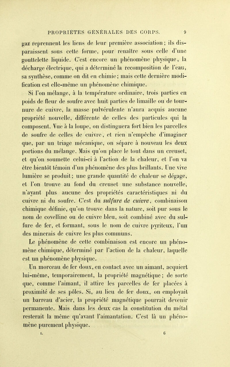 gaz reprennent les liens de leur première association ; ils dis- paraissent sous cette forme, pour renaître sous celle d'une gouttelette liquide. C'est encore un phénomène physique, la décharge électrique, qui a déterminé la recomposition de l'eau, sa synthèse, comme on dit en chimie; mais cette dernière modi- fication est elle-même un phénomène chimique. Si l'on mélange, à la température ordinaire, trois parties en poids de fleur de soufre avec huit parties de limaille ou de tour^ nure de cuivre, la masse pulvérulente n'aura acquis aucune propriété nouvelle, différente de celles des particules qui la composent. Vue à la loupe, on distinguera fort bien les parcelles de soufre de celles de cuivre, et rien n'empêche d'imaginer que, par un triage mécanique, on sépare à nouveau les deux portions du mélange. Mais qu'on place le tout dans un creuset, et qu'on soumette celui-ci à l'action de la chaleur, et l'on va être bientôt témoin d'un phénomène des plus brillants. Une vive lumière se produit; une grande quantité de chaleur se dégage, et l'on trouve au fond du creuset une substance nouvelle, n'ayant plus aucune des propriétés caractéristiques ni du cuivre ni du soufre. C'est du sulfure de cuivre, combinaison chimique définie, qu'on trouve dans la nature, soit pur sous le nom de covelline ou de cuivre bleu, soit combiné avec du sul- fure de fer, et formant, sous le nom de cuivre pyriteux, l'un des minerais de cuivre les plus communs. Le phénomène de cette combinaison est encore un phéno- mène chimique, déterminé par l'action de la chaleur, laquelle est un phénomène physique. Un morceau de fer doux, en contact avec un aimant, acquiert lui-même, temporairement, la propriété magnétique; de sorte que, comme l'aimant, il attire les parcelles de fer placées à proximité de ses pôles. Si, au lieu de fer doux, on employait un barreau d'acier, la propriété magnétique pourrait devenir permanente. Mais dans les deux cas la constitution du métal resterait la même qu'avant l'aimantation. C'est là un phéno- mène purement physique. I. 6