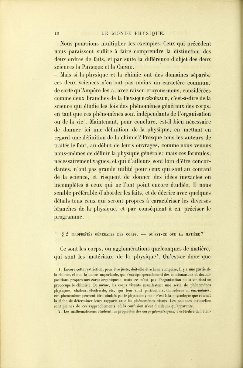 Nous pourrions multiplier les exemples. Ceux qui précèdent nous paraissent suffire à faire comprendre la distinction des deux ordres de faits, et par suite la différence d'objet des deux sciences la Physique et la Chimie. Mais si la physique et la chimie ont des domaines séparés, ces deux sciences n'en ont pas moins un caractère commun, de sorte qu'Ampère les a, avec raison croyons-nous, considérées comme deux branches de la Physique géinérale, c'est-à-dire de la science qui étudie les lois des phénomènes généraux des corps, en tant que ces phénomènes sont indépendants de l'organisation ou de la vie'. Maintenant, pour conclure, est-il bien nécessaire de donner ici une définition de la physique, en mettant en regard une définition de la chimie? Presque tous les auteurs de traités le font, au début de leurs ouvrages, comme nous venons nous-mêmes de définir la physique générale; mais ces formules, nécessairement vagues, et qui d'ailleurs sont loin d'être concor- dantes, n'ont pas grande utilité pour ceux qui sont au courant de la science, et risquent de donner des idées inexactes ou incomplètes à ceux qui ne l'ont point encore étudiée. Il nous semble préférable d'aborder les faits, et de décrire avec quelques détails tous ceux qui seront propres à caractériser les diverses branches de la physique, et par conséquent à en préciser le programme. § 2. PKOPRIÉTÉS GÉNÉKALES DES COUPS. — Qu'eST-CE QUE LA MATIÈRE? Ce sont les corps, ou agglomérations quelconques de matière, qui sont les matériaux de la physique'. Qu'est-ce donc que 1. Encore cette restriction, pour être juste, doit-elle êlre l)ien comprise. 11 y a une partie de la chimie, et non la moins importante, qui s'occupe spé'cialement des combinaisons et décom- positions propres aux corps orj^aniques ; mais ce n'est pas l'organisation ou la vie dont se préoccupe le chimiste. De même, les corps vivants manifestent une série de phénomènes physiques, chaleur, électricité, ctc, qui leur sont particuliers. Considérés en eux-mêmes, ces phénomènes peuvent être étudiés par le physicien ; mais c'est à la physiologie que revient la tâche de déterminer leurs rapports avec les ])hénomènes vitaux. Les sciences naturelles sont pleines de ces rapprochements, où la confusion n'est d'ailleurs qu'apparente. 2. Les mathématiciens ctudieni les propriétés des corps géométriques, c'est-à-dire de l'éteii-