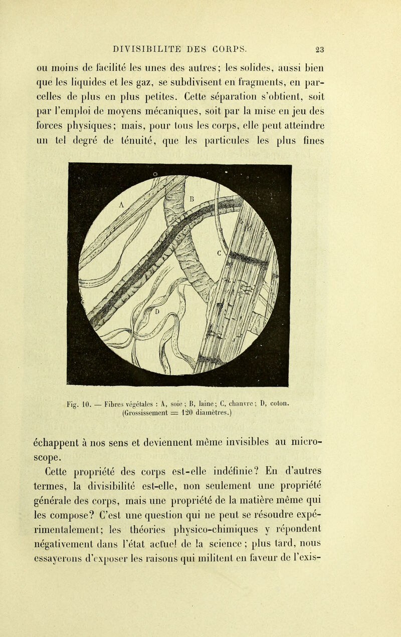 OU moins de facilité les unes des autres; les solides, aussi bien que les liquides et les gaz, se subdivisent en fragments, en par- celles de plus en plus petites. Cette séparation s'obtient, soit par l'emploi de moyens mécaniques, soit par la mise en jeu des forces physiques; mais, pour tous les corps, elle peut atteindre un tel degré de ténuité, que les particules les plus fines Fig. 10. — Fibres végétales : Â, soie ; B, laine; C, chanvre; D, coton. (Grossissement — l'20 diamètres.) échappent à nos sens et deviennent même invisibles au micro- scope. Cette propriété des corps est-elle indéfinie? En d'autres termes, la divisibilité est-elle, non seulement une propriété générale des corps, mais une propriété de la matière même qui les compose? C'est une question qui ne peut se résoudre expé- rimentalement; les théories physico-chimiques y répondent négativement dans l'état actuel de la science ; plus tard, nous essayerons d'exposer les raisons qui militent en faveur de l'exis-