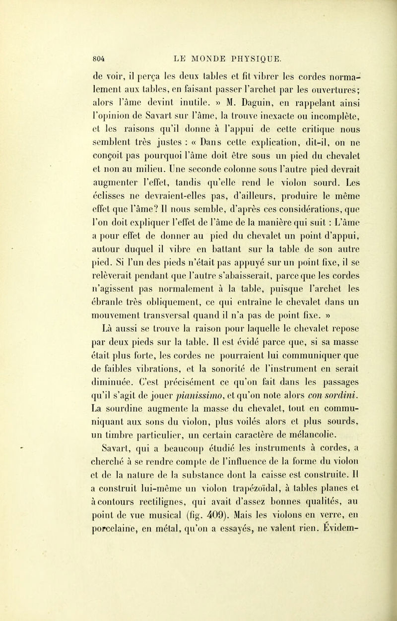 de voir, il perça les deux tables et fit vibrer les cordes norma- lement aux tables, en faisant passer l'archet par les ouvertures; alors l'ame devint inutile. » M. Daguin, en rappelant ainsi l'opinion de Savart sur l'âme, la trouve inexacte ou incomplète, et les raisons qu'il donne à l'appui de cette critique nous semblent très justes : « Dans cette explication, dit-il, on ne conçoit pas pourquoi l'âme doit être sous un pied du chevalet et non au milieu. Une seconde colonne sous l'autre pied devrait augmenter l'effet, tandis qu'elle rend le violon sourd. Les éclisses ne devraient-elles pas, d'ailleurs, produire le même effet que l'âme? Il nous semble, d'après ces considérations, que l'on doit expliquer l'effet de l'âme de la manière qui suit : L'âme a pour effet de donner au pied du chevalet un point d'appui, autour duquel il vibre en battant sur la table de son autre pied. Si l'un des pieds n'était pas appuyé sur un point fixe, il se relèverait pendant que l'autre s'abaisserait, parce que les cordes n'agissent pas normalement à la table, puisque l'archet les ébranle très obliquement, ce qui entraîne le chevalet dans un mouvement transversal quand il n'a pas de point fixe. » Là aussi se trouve la raison pour laquelle le chevalet repose par deux pieds sur la table. Il est évidé parce que, si sa masse était plus forte, les cordes ne pourraient lui communiquer que de faibles vibrations, et la sonorité de l'instrument en serait diminuée. C'est précisément ce qu'on fait dans les passages qu'il s'agit de jouer pianissimo, et qu'on note alors con sordini. La sourdine augmente la masse du chevalet, tout en commu- niquant aux sons du violon, plus voilés alors et plus sourds, un timbre particulier, un certain caractère de mélancolie. Savart, qui a beaucoup étudié les instruments à cordes, a cherché à se rendre compte de l'influence de la forme du violon et de la nature de la substance dont la caisse est construite. Il a construit lui-même un violon trapézoïdal, à tables planes et à contours rcctilignes, qui avait d'assez bonnes qualités, au point de vue musical (fig. 409). Mais les violons en verre, en porcelaine, en métal, qu'on a essayés, ne valent rien. Evidem-