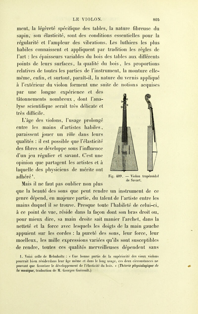 ment, la légèreté spécifique des tables, la nature fibreuse du sapin, son élasticité, sont des conditions essentielles pour la régularité et l'ampleur des vibrations. Les luthiers les plus habiles connaissent et appliquent par tradition les règles de l'art : les épaisseurs variables du bois des tables aux différents points de leurs surfaces, la qualité du bois , les proportions relatives de toutes les parties de l'instrument, la monture elle- même, enfin, et surtoul, paraît-il, la nature du vernis appliqué à l'extérieur du violon forment une suite de notions acquises par une longue expérience et des tâtonnements nombreux , dont l'ana- lyse scientifique serait très délicate et très difficile. L'âge des violons, l'usage prolongé entre les mains d'artistes habiles, paraissent jouer un rôle dans leurs qualités : il est possible que l'élasticité des fibres se développe sous l'influence d'un jeu régulier et savant. C'est une opinion que partagent les artistes et à laquelle des physiciens de mérite ont adhéré Mais il ne faut pas oublier non plus que la beauté des sons que peut rendre un instrument de ce genre dépend, en majeure partie, du talent de l'artiste entre les mains duquel il se trouve. Presque toute l'habileté de celui-ci, à ce point de vue, réside dans la façon dont son bras droit ou, pour mieux dire, sa main droite sait manier l'archet, dans la netteté et la force avec lesquels les doigts de la main gauche appuient sur les cordes : la pureté des sons, leur force, leur moelleux, les mille expressions variées qu'ils sont susceptibles de rendre, toutes ces qualités merveilleuses dépendent sans 1. Voici celle de Holmholtz : « Une bonne partie de la supériorité des vieux violons pourrait bien résiderdans leur âge même et dans le long usage, ces deux circonstances ne pouvant que favoriser le développement de l'élasticité du bois. » [Théorie pliysiologique de la musique, traduction de M. Georges Guéroult.) Fig. 409. — Violon ti'apézoïda! de Savart.