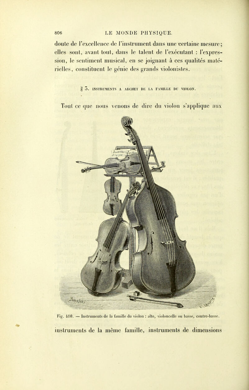 doute de l'excellence de l'instrument dans une certaine mesure ; elles sont, avant tout, dans le talent de l'exécutant : l'expres- sion, le sentiment musical, en se joignant à ces qualités maté- rielles, constituent le génie des grands violonistes. 8 3. INSTRUMENTS A AHCHET Di: LA FAMILLE DU VIOLON. Tout ce que nous venons de dire du violon s'applique aux Fig. 410. — Instruments de la futnille du violon : alto, violoncelle ou basse, contre-basse. instruments de la môme famille, instruments de dimensions