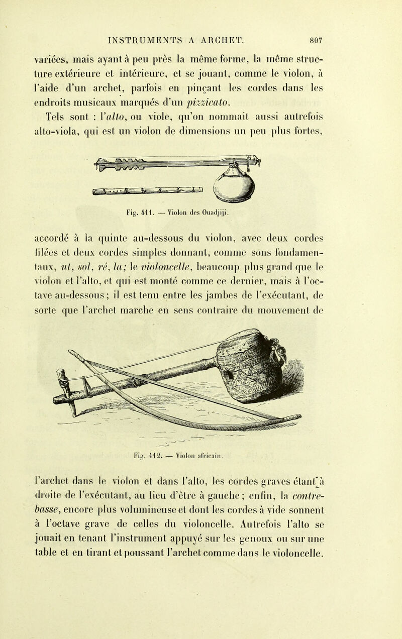 Yariées, mais ayant à peu près la môme forme, la môme struc- ture extérieure et intérieure, et se jouant, comme le violon, à l'aide d'un archet, parfois en pinçant les cordes dans les endroits musicaux marqués d'un pizzicato. Tels sont : Valto, ou viole, qu'on nommait aussi autrefois alto-viola, qui est un violon de dimensions un peu plus fortes, Fig. M\. —Violon des Ouadjiji. accordé à la quinte au-dessous du violon, avec deux cordes filées et deux cordes simples donnant, comme sons fondamen- taux, ut, sol, ré, la; le violoncelle, beaucoup plus grand que le violon et l'alto, et qui est monté comme ce dernier, mais à l'oc- tave au-dessous ; il est tenu entre les jambes de l'exécutant, de sorte que l'archet marche en sens contraire du mouvement de Fig. 412. — Violon africain. l'archet dans le violon et dans l'alto, les cordes graves étant\à droite de l'exécutant, au lieu d'être à gauche; enfin, la contre- basse, encore plus volumineuse et dont les cordes à vide sonnent à l'octave grave de celles du violoncelle. Autrefois l'alto se jouait en tenant l'instrument appuyé sur les genoux ou sur une table et en tirant et poussant l'archet comme dans le violoncelle.