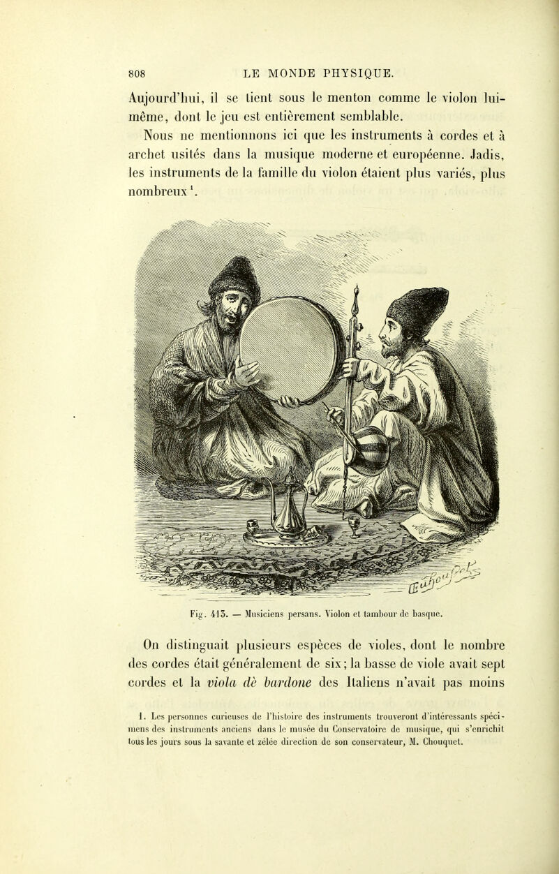 Aujourd'hui, il se tient sous le menton comme le violon lui- même, dont le jeu est entièrement semblable. Nous ne mentionnons ici que les instruments à cordes et à archet usités dans la musique moderne et européenne. Jadis, les instruments de la famille du violon étaient plus variés, plus nombreux \ Fig. 415. — Musiciens persans. Violon et lambourde basque. On distinguait plusieurs espèces de violes, dont le nombre des cordes était généralement de six; la basse de viole avait sept cordes et la viola dè Ixmlone des Italiens n'avait pas moins 1. Les personnes curieuses Je l'iiisloire des inslrumenls trouveront d'iiitéressants spéci- mens des instruments anciens dans le musée du Conservatoire de musique, qui s'enrichit tous les jours sous la savante et zélée direction de son conservateur, M. Cliouquet.