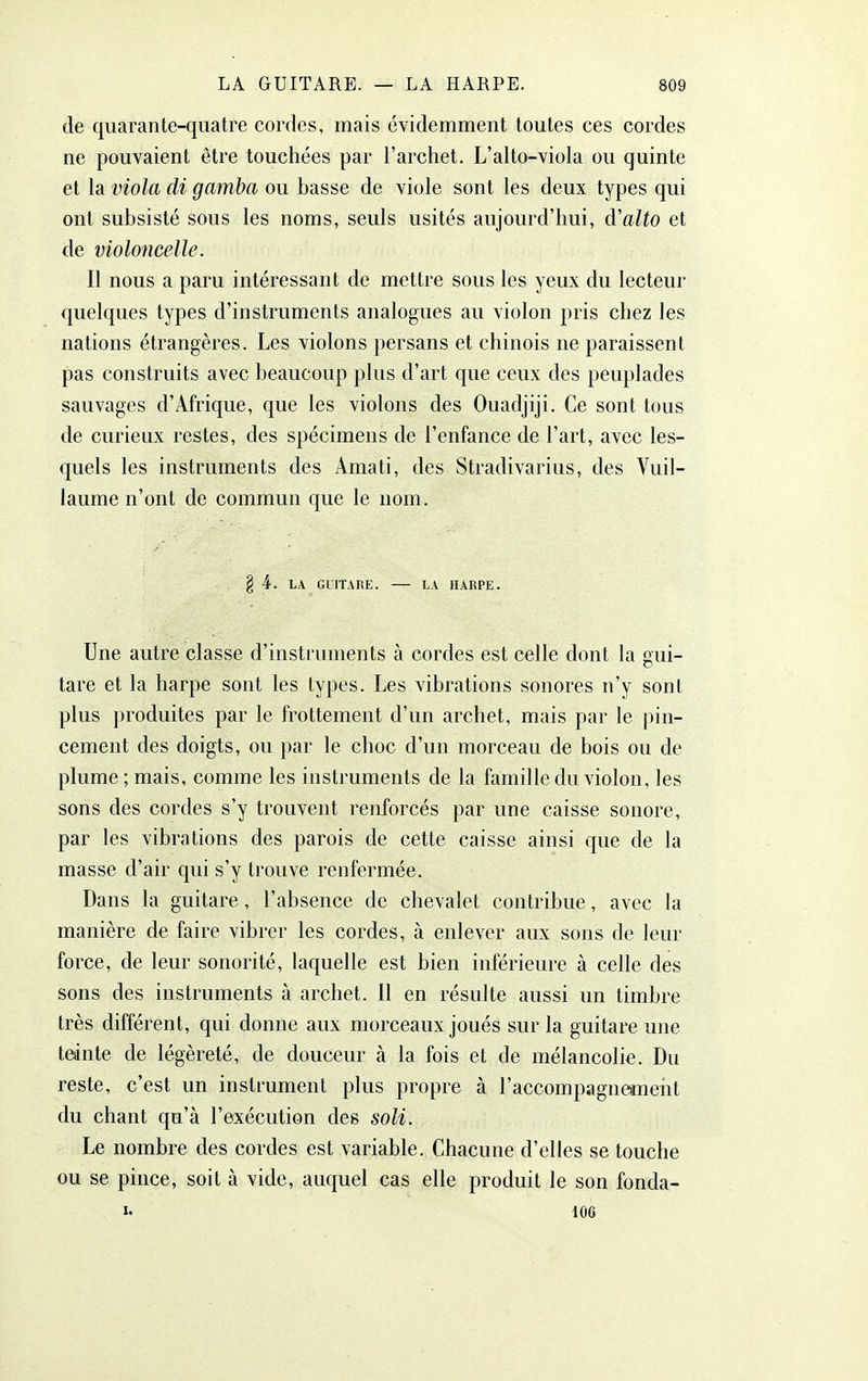 de quarante-quatre cordes, mais évidemment toutes ces cordes ne pouvaient être touchées par l'archet. L'alto-viola ou quinte et la viola di gamba ou basse de viole sont les deux types qui ont subsisté sous les noms, seuls usités aujourd'hui, d'alto et de violoncelle. Il nous a paru intéressant de mettre sous les yeux du lecteur quelques types d'instruments analogues au violon pris chez les nations étrangères. Les violons persans et chinois ne paraissent pas construits avec beaucoup plus d'art que ceux des peuplades sauvages d'Afrique, que les violons des Ouadjiji. Ce sont tous de curieux restes, des spécimens de l'enfance de l'art, avec les- quels les instruments des Amati, des Stradivarius, des Vuil- laume n'ont de commun que le nom. § 4. LA GUITARE. LA HARPE. Une autre classe d'instruments à cordes est celle dont la gui- tare et la harpe sont les types. Les vibrations sonores n'y sont plus produites par le frottement d'un archet, mais par le pin- cement des doigts, ou par le choc d'un morceau de bois ou de plume ; mais, comme les instruments de la famille du violon, les sons des cordes s'y trouvent renforcés par une caisse sonore, par les vibrations des parois de cette caisse ainsi que de la masse d'air qui s'y trouve renfermée. Dans la guitare, l'absence de chevalet contribue, avec la manière de faire vibrer les cordes, à enlever aux sons de leur force, de leur sonorité, laquelle est bien inférieure à celle des sons des instruments à archet. 11 en résulte aussi un timbre très différent, qui donne aux morceaux joués sur la guitare une tednte de légèreté, de douceur à la fois et de mélancolie. Du reste, c'est un instrument plus propre à raccompagn©ment du chant qu'à l'exécution des soli. Le nombre des cordes est variable. Chacune d'elles se touche ou se pince, soit à vide, auquel cas elle produit le son fonda- I. 106