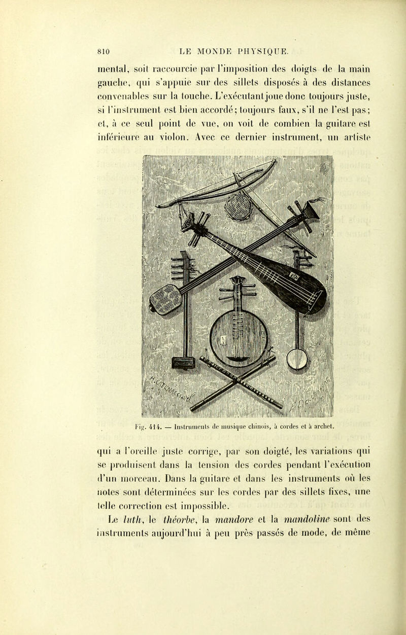 mental, soit raccourcie par l'imposition des doigts de la main gauche, qui s'appuie sur des sillets disposés à des distances convenables sur la touche. L'exécutant joue donc toujours juste, si l'instrument est bien accordé; toujours faux, s'il ne l'est pas; et, à ce seul point de vue, on voit de combien la guitare est inférieure au violon. Avec ce dernier instrument, un artiste 414. — Instrumeuls de musique chinois, à cordes et à archet. qui a l'oreille juste corrige, par son doigté, les variations qui se produisent dans la tension fies cordes pendant l'exécution d'un morceau. Dans la guitare et dans les instruments où les notes sont déterminées sur les cordes par des sillets fixes, une telle coiTcction est impossible. Le lutli, le théorbe, la mandore et la mandoline sont des iiistiuments aujourd'hui à peu près passés de mode, de même