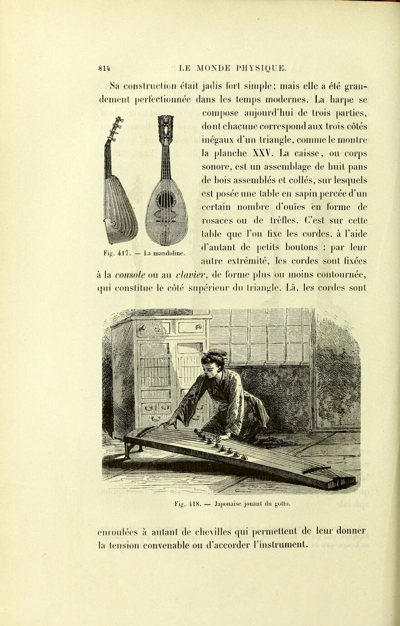 8a corisli'itctiuii était jadis fort siin])]e; niais elle a été grau- denienl perfectionnée dans les temps modernes. La harpe se compose aujourd'hui de trois parties, dont chacune correspond aux trois côtés inégaux d'un triangle, comme le montre la ])lanche XXV. La caisse, ou corps sonore, est un assemblage de huit pans de bois assemblés et collés, sur lesquels est posée une table en sapin ])ercée d'un certain nombre d'ouïes en forme de rosaces ou de trèfles. C'est sur cette lable que l'on hxe les cordes, à l'aide d'autant de petits boutons : par leur autre extrémité, les cordes sont lixées à la console ou au clavier, de forme plus ou moins contournée, (jui constitue le côté supérieur du triangle. Là, les cordes sont Fis. 417. — La mandoline. 1 ^ Fi;;. il8. — Jajwnaisc jouaiil du yuUo. enioulées à autant de chevilles qui ])ermettent de leur donner la tension convenable ou d'accorder l'instrument.