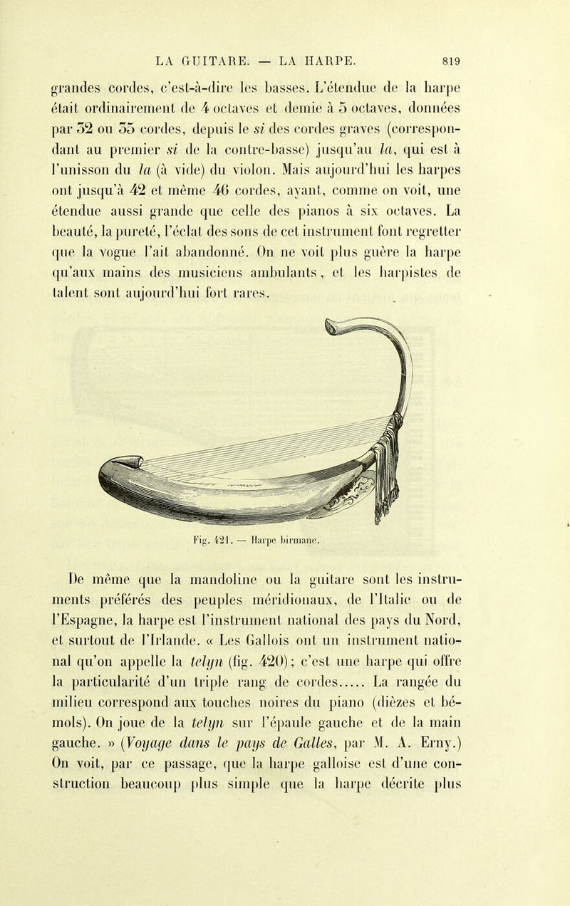 grandes cordes, c'est-à-dire les basses. L'étendue de la harpe était ordinairement de 4 octaves et demie à 5 octaves, données par 52 ou 55 cordes, depuis le si des cordes graves (correspon- dant au premier si de la contre-basse) jusqu'au la, qui est à l'unisson du la (à vide) du violon. Mais aujourd'hui les harpes ont jusqu'à 42 et même 46 cordes, ayant, comme on voit, une étendue aussi grande que celle des pianos à six octaves. La beauté, la pureté, l'éclat des sons de cet instrument font regretter que la vogue l'ait abandonné. On ne voit plus guère la harpe qu'aux mains des musiciens ambulants, et les harpistes de talent sont aujourd'hui fort rares. Fig. 421. — Harpe biiiiiane. De même que la mandoline ou la guitare sont les instru- ments préférés des peuples méridionaux, de l'Italie ou de l'Espagne, la harpe est l'instrument national des pays du Nord, et surtout de l'Irlande. « Les Gallois ont un instrument natio- nal qu'on appelle la telyn (fig. 420) ; c'est une harpe qui offre la particularité d'un triple rang de cordes La rangée du milieu correspond aux touches noires du piano (dièzes et bé- mols). On joue de la tc1y7i sur l'épaule gauche et de la main gauche. » {Voyage dans le pays de Galles, par M. A. Erny.) On voit, par ce passage, que la harpe galloise est d'une con- struction beaucoup plus simple que la harpe décrite plus