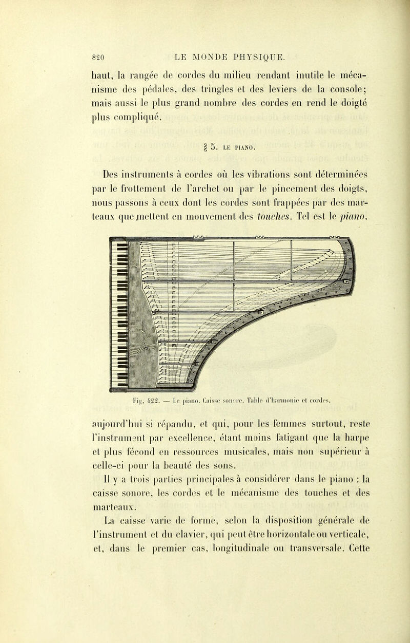 haut, la rangée de cordes du milieu rendant inutile le méca- nisme des pédales, des tringles et des leviers de la console; mais aussi le plus grand nombre des cordes en rend le doigté plus compliqué. § 5. LE riANO. Des instruments à cordes où les vibrations sont déterminées par le frottement de l'archet ou par le pincement des doigts, nous passons à ceux dont les cordes sont frappées par des mar- teaux quejnettent en mouvement des touches. Tel est le piano. l'iji. i^'i. — Le piiiiio. (iiiissc soii' ri'. Tiililc (ri:;u'ni(ini(' cl, cordes. aujourd'hui si répandu, et qui, pour les femmes surtcmt, reste l'instrument par excellence, étant moins fatigant qne la harpe et plus fécond en ressources musicales, mais non su[)érieur à celle-ci [)Our la beauté des sons. Il y a trois parties principales à considérer dans le piano : la caisse sonore, les cordes et le mécanisme des touches et des marteaux. La caisse varie de forme, selon la disposition générale de l'instrument et du clavier, (pii peut être horizontale ou verticale, et, dans le premier cas, longitudinale ou ti'ansversale. Cette