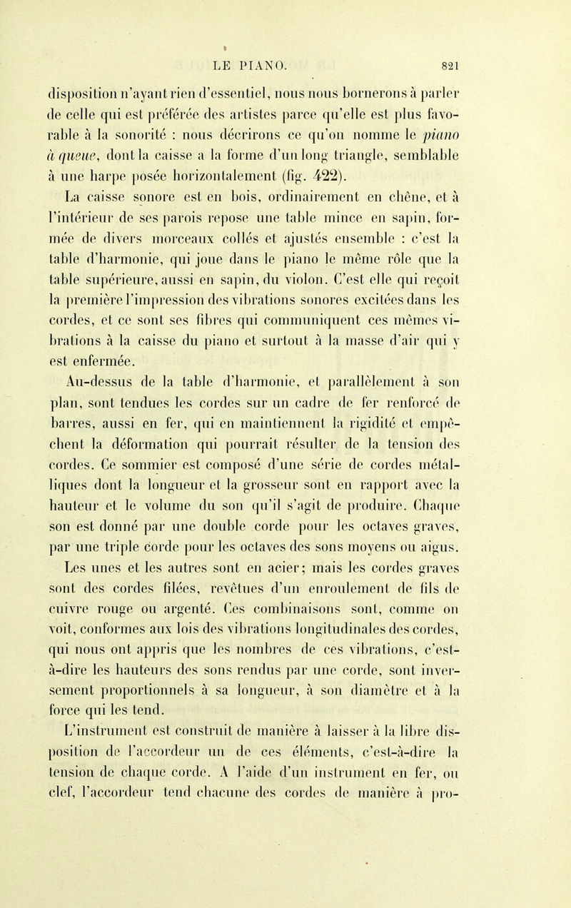 I LE PIANO. 821 disposition n'ayant rien d'essentiel, nous nous bornerons à parler de celle qui est préférée des artistes parce qu'elle est plus favo- rable à la sonorité : nous décrirons ce qu'on nomme le piano à queue, dont la caisse a la forme d'un long triangle, semblable à une harpe posée horizontalement (fig. 422). La caisse sonore est en bois, ordinairement en chêne, et à l'intérieur de ses parois repose une table mince en sapin, for- mée de divers morceaux collés et ajustés ensemble : c'est la table d'harmonie, qui joue dans le piano le même rôle que la table supérieure, aussi en sapin, du violon. C'est elle qui reçoit la première l'impression des vibrations sonores excitées dans les cordes, et ce sont ses fd:)res qui communiquent ces mômes vi- brations à la caisse du piano et surtout à la masse d'air qui y est enfermée. Au-dessus de la table d'harmonie, et parallèlement à son plan, sont tendues les cordes sur un cadre de fer renforcé de barres, aussi en fer, qui en maintiennent la rigidité et empê- chent la déformation qui pourrait résulter de la tension des cordes. Ce sommier est composé d'une série de cordes métal- liques dont la longueur et la grosseur sont en rapport avec la hauteur et le volume du son qu'il s'agit de produire. Chaque son est donné par une double corde pour les octaves graves, par une triple corde pour les octaves des sons moyens ou aigus. Les unes et les autres sont en acier; mais les cordes graves sont des cordes filées, revêtues d'un enroulement de fils de cuivre rouge ou argenté. Ces combinaisons sont, comme on voit, conformes aux lois des vibrations longitudinales des cordes, qui nous ont appris que les nombres de ces vibrations, c'est- à-dire les hauteurs des sons rendus par une corde, sont inver- sement proportionnels à sa longueur, à son diamètre et h la force qui les tend. L'instrument est construit de manière à laisser à la libre dis- position de l'accordeur un de ces éléments, c'est-à-dire la tension de chaque corde. A l'aide d'un instrument en fer, ou clef, l'accordeur tend chacune des cordes de manière à