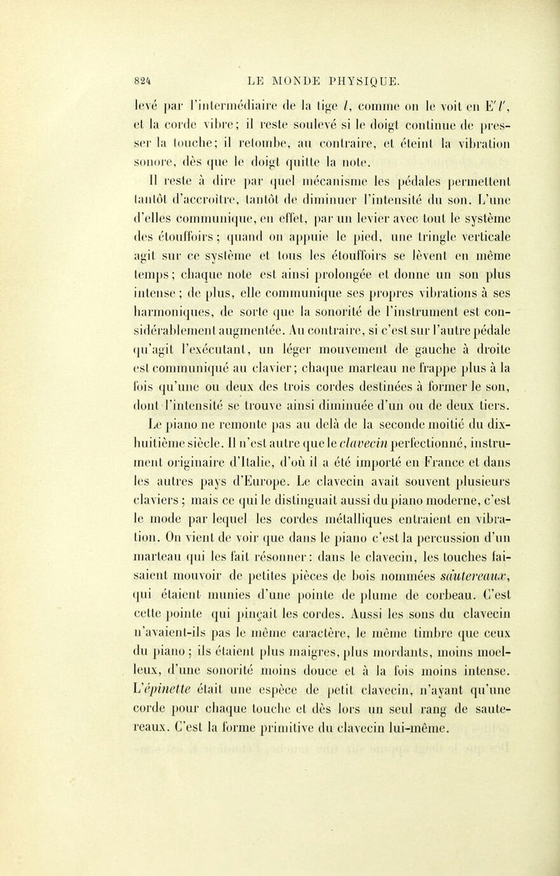 levé par l'intermédiaire de la tige /, comme on le voit en El', et la corde vibre; il reste soulevé si le doigt continue de pres- ser la touche; il retombe, au contraire, et éteint la vibration sonore, dès que le doigt quitte la note. Il reste à dire par (juel mécanisme les pédales permettent tantôt d'accroître, tantôt de diminuer l'intensité du son. L'une d'elles communique, eu effet, par uu levier avec tout le système des élouffoirs ; quand on appuie le pied, une tringle verticale agit sur ce système et tous les étouffoirs se lèvent en même temps ; chaque note est ainsi prolongée et donne un son plus intense ; de plus, elle communique ses propres vibrations à ses harmoniques, de sorte que la sonorité de l'instrument est con- sidérablement augmentée. Au contraire, si c'est sur l'autre pédale qu'agit l'exécutant, un léger mouvement de gauche à droite est communiqué au clavier; chaque marteau ne frappe plus à la fois qu'une ou deux des trois cordes destinées à former le son, dont l'intensité se trouve ainsi diminuée d'un ou de deux tiers. Le piano ne remonte pas au delà de la seconde moitié du dix- huitième siècle. Il n'est autre que le clavecin perfectionné, instru- ment originaire d'Italie, d'où il a été importé en France et dans les autres pays d'Europe. Le clavecin avait souvent plusieurs claviers ; mais ce qui le distinguait aussi du piano moderne, c'est le mode par lequel les cordes métalliques entraient en vibra- tion. On vient de voir que dans le piano c'est la percussion d'un marteau qui les fait résonner: dans le clavecin, les touches fai- saient mouvoir de petites pièces de bois nommées sdutereaux, qui étaient munies d'une pointe de plume de corbeau. C'est cette pointe qui pinçait les cordes. Aussi les sons du clavecin n'avaient-ils pas le même caractère, le même timbre que ceux du piano; ils étaient plus maigres, plus mordants, moins moel- leux, d'une sonorité moins douce et à la fois moins intense. Vépinette était une espèce de petit clavecin, n'ayant qu'une corde pour chaque touche et dès lors un seul rang de saute- reaux. C'est la forme primitive du clavecin lui-même.