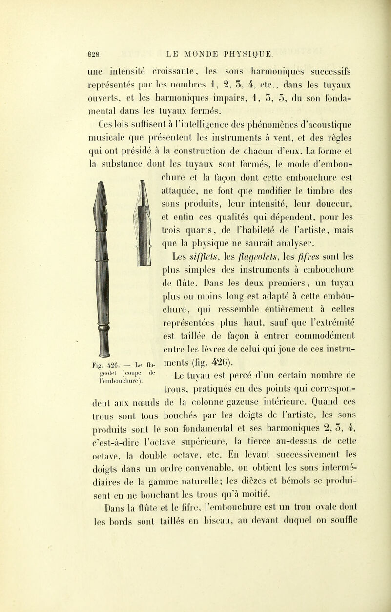 une intensité croissante, les sons harmoniques successifs représentés par les nombres i, 2, 5, 4, etc., dans les tuyaux ouverts, et les harmoniques impairs, 1, o, 5, du son fonda- mental dans les tuyaux fermés. Ces lois suffisent à l'intelligence des phénomènes d'acoustique musicale que présentent les instruments à vent, et des règles qui ont présidé à la construction de chacun d'eux. La forme et la substance dont les tuyaux sont formés, le mode d'embou- chure et la façon dont cette embouchure est A attaquée, ne font que modifier le timbre des U sons produits, leur intensité, leur douceur, in et enfin ces qualités qui dépendent, pour les il trois quarts, de l'habileté de l'artiste, mais ! , que la physique ne saurait analyser. I Les sifflets, les flageolets, les fifres sont les plus simples des instruments à embouchure de flûte. Dans les deux premiers, un tuyau plus ou moins long est adapté à cette embou- chure, qui ressemble entièrement à celles représentées plus haut, sauf que l'extrémité est taillée de façon à entrer commodément entre les lèvres de celui qui joue de ces instru- Fig. m. - Le fla- meuts (lig. 426). gcoiet (c;ou]je de tuvau cst pcrcé d'uu ccrtaiu nombre de 1 t'iulioiicliuro). j 1 trous, pratiqués en des points qui correspon- dent aux nœuds de la colonne gazeuse intérieure. Quand ces trous sont tous bouchés par les doigts de l'artiste, les sons produits sont le son fondamental et ses harmoniques 2, 5, 4, c'est-à-dire l'octave supérieure, la tierce au-dessus de cette octave, la double octave, etc. En levant successivement les doigts dans un ordre convenable, on obtient les sons intermé- diaires de la gamme naturelle; les dièzes et bémols se produi- sent en ne l)ouchant les trous qu'à moitié. Dans la flûte et le tifre, l'embouchure est un trou ovale dont les bords sont taillés en biseau, au devant duquel on souffle