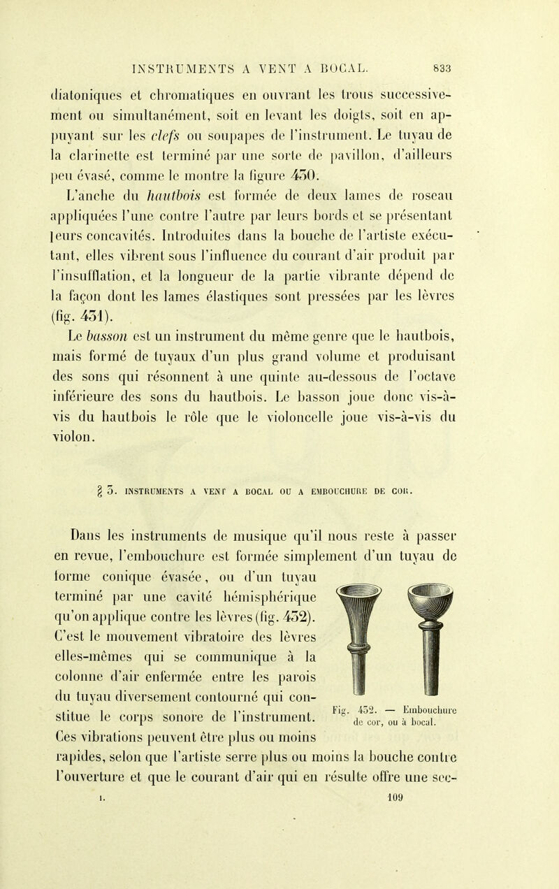 diatoniques et chromatiques en ouvrant les trous successive- ment ou simultanément, soit en levant les doigts, soit en ap- puyant sur les clefs ou soupapes de l'instrument. Le tuyau de la clarinette est terminé par une sorte de pavillon, d'ailleurs peu évasé, comme le montre la figure 430. L'anche du hautbois est formée de deux lames de roseau appliquées l'une contre l'autre par leurs bords et se présentant leurs concavités. Introduites dans la bouche de l'artiste exécu- tant, elles vibrent sous l'influence du courant d'air produit par l'insufflation, et la longueur de la partie vibrante dépend de la façon dont les lames élastiques sont pressées par les lèvres (fig. 431). Le basson est un instrument du même genre que le hautbois, mais formé de tuyaux d'un plus grand volume et produisant des sons qui résonnent à une quinte au-dessous de l'octave inférieure des sons du hautbois. Le basson joue donc vis-à- vis du hautbois le rôle que le violoncelle joue vis-à-vis du violon. § 5. INSTRUMENTS A VENI' A BOCAL OU A EMBOUCHURE DE COU. Dans les instruments de musique qu'il nous reste à passer en revue, l'embouchure est formée simplement d'un tuyau de lorme conique évasée, ou d'un tuyau terminé par une cavité hémisphérique qu'on applique contre les lèvres (fig. 432). C'est le mouvement vibratoire des lèvres elles-mêmes qui se communique à la colonne d'air enfermée entre les parois du tuyau diversement contourné qui con- stitue le corps sonore de l'instrument. Ces vibrations peuvent être plus ou moins rapides, selon que l'artiste serre plus ou moins la bouche contre l'ouverture et que le courant d'air qui en résulte offre une scc- I. 109 452. — Einbouchiire de cor, ou à bocal.