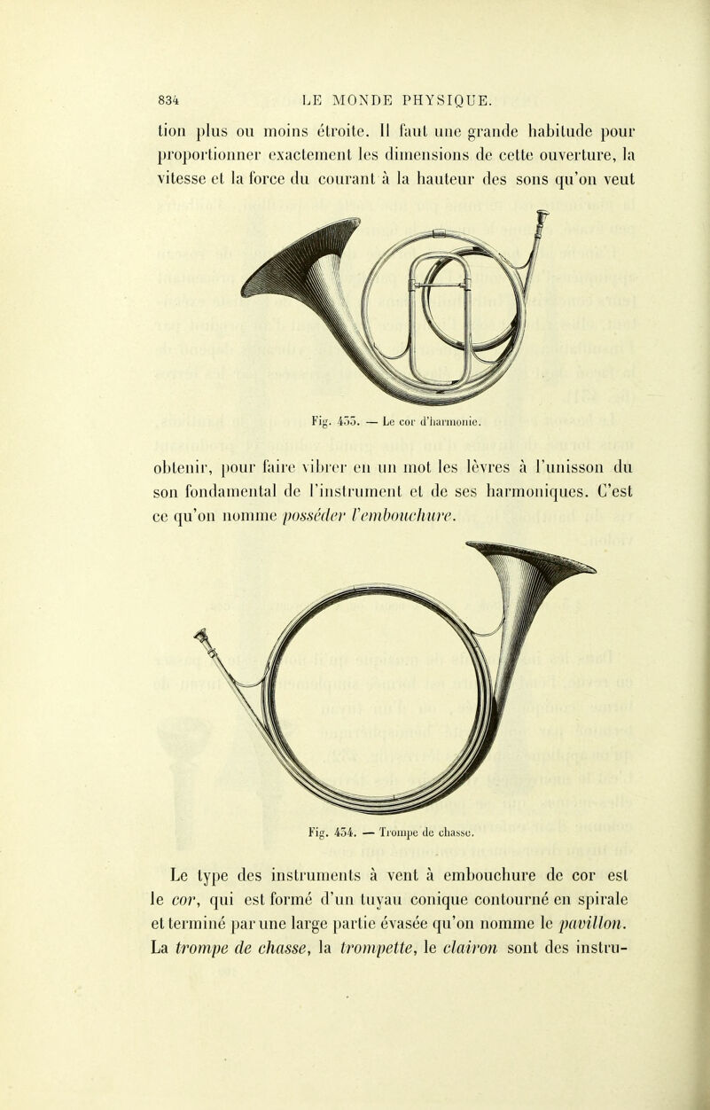 tioli plus ou moins étroite. Il l'aut une grande habitude pour proportionner exactement les dimensions de cette ouverture, la vitesse et la force du courant à la hauteur des sons qu'on veut Fig. 45d. — Le cor d'iianiioiiie. obtenir, pour faire vibrer en un mot les lèvres à l'unisson du son fondamental de l'instrument et de ses harmoniques. C'est ce qu'on nomme posséder Vcmboucliure. Fig. 454. — Tioin|je do chasse. Le type des instruments à vent à embouchure de cor est le cor, qui est formé d'un tuyau conique contourné en spirale et terminé par une large partie évasée qu'on nomme le pavillon. La trompe de chasse, la trompette, le clairon sont des instru-