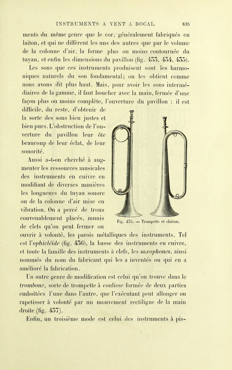 meiils du même genre que le cor, généralement fabriqués en laiton, et qui ne diffèrent les uns des autres que par le volume de la colonne d'air, la forme plus ou moins contournée du tuyau, et enfin les dimensions du pavillon (fig. 453, 434, 435). Les sons que ces instruments produisent sont les harmo- niques naturels du son fondamental; on les obtient comme nous avons dit plus haut. Mais, pour avoir les sons intermé- diaires de la gamme, il faut boucher avec la main, fermée d'une façon plus ou moins complète, l'ouverture du pavillon : il est difficile, du reste, d'obtenir de la sorte des sons bien justes et bien purs. L'obstruction de l'ou- verture du pavillon leur ôte beaucoup de leur éclat, de leur sonorité. Aussi a-t-on cherché à aug- menter les ressources musicales des instruments en cuivre en modifiant de diverses manières les longueurs du tuyau sonore ou de la colonne d'air mise en vibration. On a percé de trous convenablement placés, munis de clefs qu'on peut fermer ou ouvrir à volonté, les parois métalliques des instruments. Tel est Vophidéïde (fig. 456), la basse des instruments en cuivre, et toute la famille des instruments à clefs, les saxophones, ainsi nommés du nom du fabricant qui les a inventés ou qui en a amélioré la fabrication. Un autre genre de modification est celui qu'on trouve dans le trombone, sorte de trompette à coulisse formée de deux parties emboîtées l'une dans l'autre, que l'exécutant peut allonger ou rapetisser à volonté par un mouvement rectiligne de la main droite (fig. 457). Enfin, un troisième mode est celui des instruments à pis- Fig. 455. — Trompette et clairon.