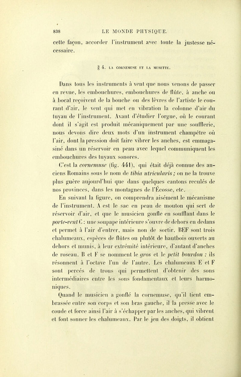 cette façon, accorder l'instrument a^/ec toute la justesse né- cessaire. § 4. LA CORiNEMUSE ET I,A MUSETTE. Dans tous les instruments à vent que nous venons de passer en revue, les embouchures, embouchures de tlûtc, à anche ou à bocal reçoivent de la bouche ou des lèvres de l'artiste le cou- rant d'air, le vent qui met en vibration la colonne d'air du tuyau de l'instrument. Avant d'étudier l'orgue, où le courant dont il s'agit est produit mécaniquement par une soufflerie, nous devons dire deux mots d'un instrument champêtre où l'air, dont la pression doit faire vibrer les anches, est emmaga- siné dans un réservoir en peau avec lequel communiquent les embouchures des tuyaux sonores. C'est la cornemuse (fig. 441), qui était déjà connue des an- ciens Romains sous le nom de tibia utricularis ; on ne la trouve plus guère aujourd'hui que dans quelques cantons reculés de nos provinces, dans les montagnes de l'Ecosse, etc. En suivant la figure, on comprendra aisément le mécanisme de l'instrument. A est le sac en peau de mouton qui sert de réservoir d'air, et que le musicien gonfle en soufflant dans le porte-vent C : une soupape intérieure s'ouvre de dehors en dedans et permet à l'air d'entrer, mais non de sortir. BEF sont trois chalumeaux, espèces de flûtes ou plutôt de hautbois ouverts au dehors et munis, à leur extrémité intérieure, d'autant d'anches de roseau. B et F se nomment le gros et le petit bourdon : ils résonnent à l'octave l'un de l'autre. Les chalnmcau.x E et F sont percés de trous qui permettent d'obtenir des sons intermédiaires enti'e les sons fondamentaux et leurs harmo- niques. Quand le musicien a gonflé la cornemuse, qu'il tient em- brassée entre son corps et son bras gauche, il la presse avec le coude et force ainsi l'air à s'échapper parles anches, qui vibrent et font sonner les chalumeanx. Par le jeu des doigts, il obtient