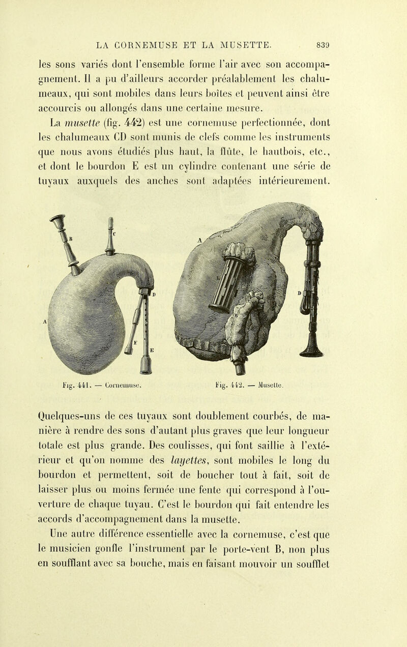 les sons variés dont l'ensemble forme l'air avec son accompa- gnement. Il a pu d'ailleurs accorder préalablement les chalu- meaux, qui sont mobiles dans leurs boîtes et peuvent ainsi être accourcis ou allongés dans une certaine mesure. La musette (fig. 442) est une cornemuse perfectionnée, dont les chalumeaux CD sont munis de clefs comme les instruments que nous avons étudiés plus haut, la flûte, le hautbois, etc., et dont le bourdon E est un cylindre contenant une série de tuyaux auxquels des anches sont adaptées intérieurement. Fig. 441. — Conieuiuse. Fig. 4iii. — Musetlu. Quelques-uns de ces tuyaux sont doublement courbés, de ma- nière à rendre des sons d'autant plus graves que leur longueur totale est plus grande. Des coulisses, qui font saillie à l'exté- rieur et qu'on nomme des layettes, sont mobiles le long du bourdon et permettent, soit de boucher tout à fait, soit de laisser plus ou moins fermée une fente qui correspond à l'ou- verture de chaque tuyau. C'est le bourdon qui fait entendre les accords d'accompagnement dans la musette. Une autre différence essentielle avec la cornemuse, c'est que le musicien gonfle l'instrument par le porte-vent B, non plus en soufflant avec sa bouche, mais en faisant mouvoir un soufflet
