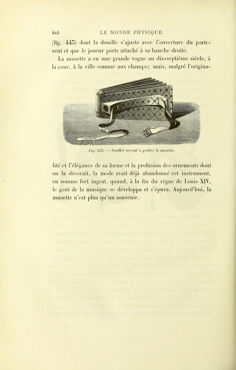 (lîg. 443) dont la douille s'ajuste avec l'ouverture du porte- vent et que le joueur porte attaché à sa hanche droite. La musette a eu une grande vogue au dix-septième siècle, à la cour, à la ville comme aux champs; mais, malgré l'origina- b'i'^. -445. — Soulllet servant à gonller la muselle. lité et l'élégance de sa forme et la profusion des ornements dont on la décorait, la mode avait déjà abandonné cet instrument, en somme fort ingrat, quand, à la lin du règne de Louis XIY, le goût de la musique se développa et s'épura. Aujourd'hui, la musette n'est plus qu'un souvenir.