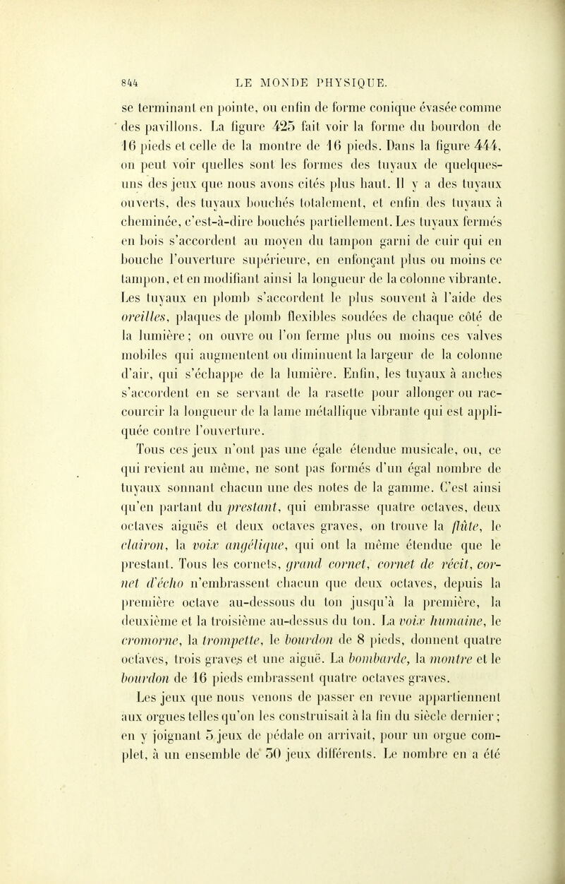 se terminant en pointe, ou enfin de forme conique évasée comme des pavillons. La figure 425 fait voir la forme du bourdon de 16 pieds et celle de la montre de 16 pieds. Dans la figure 444, on peut voir quelles sont les formes des tuyaux de quelques- uns des jeux que nous avons cités plus haut. 11 y a des tuyaux ouverts, des tuyaux bouchés totalement, et enfin des tuyaux à cheminée, c'est-à-dire bouchés partiellement. Les tuyaux fermés en bois s'accordent au moyen du tampon garni de cuir qui en bouche l'ouverture supérieure, en enfonçant plus ou moins ce tampon, et en modifiant ainsi la longueur de la colonne vibrante. Les tuyaux en plomb s'accordent le plus souvent à l'aide des oreilles, plaques de plomb flexibles soudées de chaque côté de la lumière ; on ouvre ou l'on ferme plus ou moins ces valves mobiles qui augmentent ou diminuent la largeur de la colonne d'air, qui s'échappe de la lumière. Enfin, les tuyaux à anches s'accordent en se servant de la rasette pour allonger ou rac- courcir la longueur de la lame métallique vibrante qui est appli- quée contre l'ouverture. Tous ces jeux n'ont pas une égale étendue musicale, ou, ce qui revient au môme, ne sont pas formés d'un égal nombre de tuyaux sonnant chacun une des notes de la gamme. C'est ainsi qu'en ])artant du prestant, qui embrasse quatre octaves, deux octaves aiguës et deux octaves graves, on trouve la flûte, le clairon, la voix angélique, qui ont la môme étendue que le prestant. Tous les cornets, (j)wicl cornet, cornet de récit, cor- net (Vécho n'embrassent chacun que deux octaves, depuis la première octave au-dessous du ton jusqu'à la première, l;i deuxième et la troisième au-dessus du ton. La voix humaine, le cromorne, la trompette, le bourdon de 8 [)ieds, donnent quatre octaves, trois graves et une aiguë. La bombarde, la montre et le bourdon de 16 pieds embrassent quatre octaves graves. Les jeux que nous venons de passer en revue appartiennent aux orgues telles qu'on les construisait à la fin du siècle dernier ; en y joignant 5 jeux de pédale on arrivait, jiour un orgue com- plet, à un ensemble de 50 jeux dilférenls. Le nombre en a été