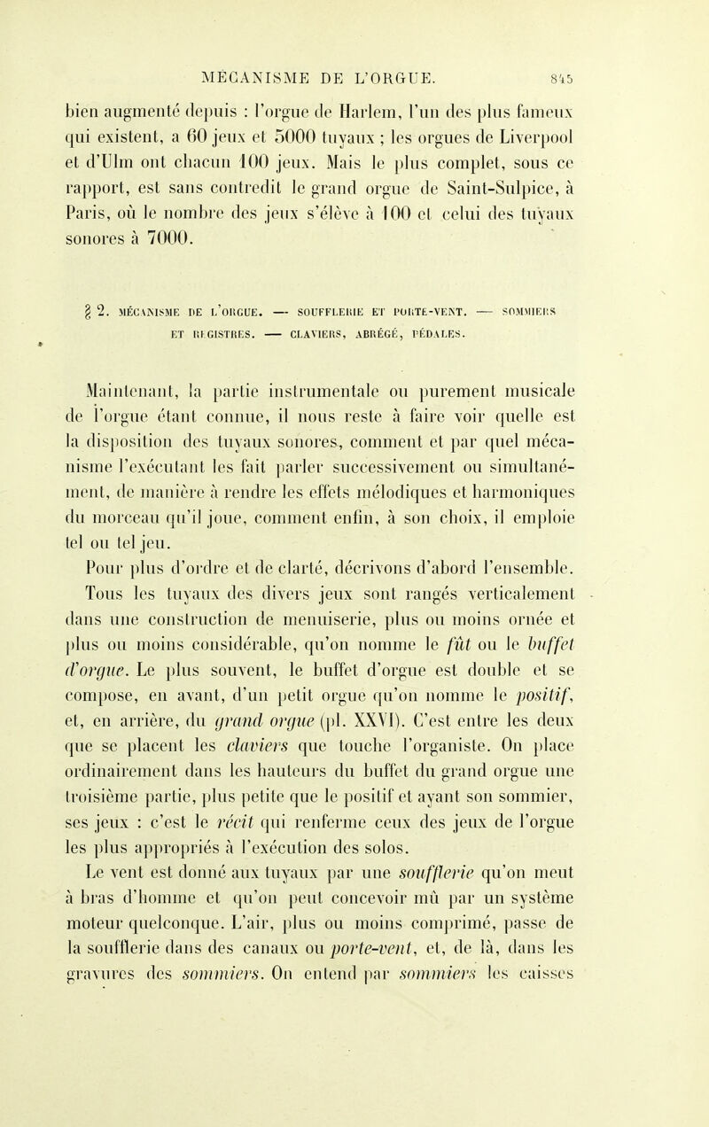 bien augmenté depuis : l'orgue de Harlem, l'un des plus fomeux qui existent, a 60 jeux et 5000 tuyaux ; les orgues de Liverpool et d'Ulm ont chacun 100 jeux. Mais le plus complet, sous ce rapport, est sans contredit le grand orgue de Saint-Sulpice, à Paris, où le nombre des jeux s'élève à 100 cl celui des tuyaux sonores à 7000. § 2. MÉCAiNISME IlE l'oUGUE. — SOUFFLEIUE ET 1>(JHTE-VEJNT. SOM.MIEItS ET lilGlSTRES. CLAVIERS, ABRÉGÉ, PÉDALES. Maintenant, la partie instrumentale ou purement musicale de l'orgue étant connue, il nous reste à faire voir quelle est la disposition des tuyaux sonores., comment et par quel méca- nisme l'exécutant les fait parler successivement ou simultané- ment, de manière à rendre les effets mélodiques et harmoniques du morceau qu'il joue, comment enfin, à son choix, il emploie tel ou tel jeu. Pour plus d'oi'dre et de clarté, décrivons d'abord l'ensemble. Tous les tuyaux des divers jeux sont rangés verticalement dans une construction de menuiserie, plus ou moins ornée et plus ou moins considérable, qu'on nomme le fût ou le buffet (Vorgue. Le plus souvent, le buffet d'orgue est double et se compose, en avant, d'un petit orgue qu'on nomme le positif, et, en arrière, du grand orgue {\)\. XXVI). C'est entre les deux que se placent les claviers que touche l'organiste. On place ordinairement dans les hauteurs du buffet du grand orgue une troisième partie, plus petite que le positif et ayant son sommier, ses jeux : c'est le récit qui renferme ceux des jeux de l'orgue les plus appropriés à l'exécution des solos. Le vent est donné aux tuyaux par une soufflerie qu'on meut à bras d'homme et qu'on peut concevoir mû par un système moteur quelconque. L'air, plus ou moins comprimé, passe de la soufflerie dans des canaux ou porte-vent, et, de là, dans les gravures des sommiers. On entend par sommiers les caisses