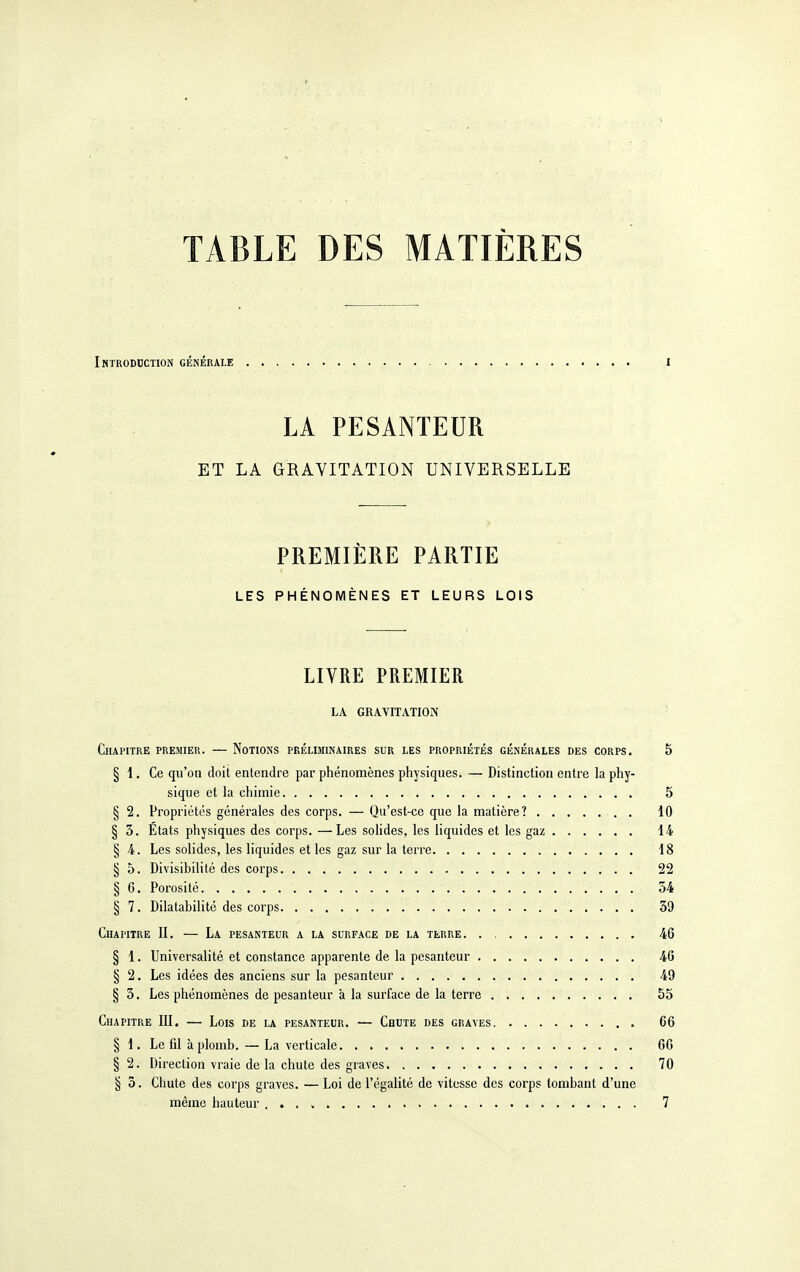 TABLE DES MATIÈRES Imtroddction générale I LA PESANTEUR ET LA GRAVITATION UNIVERSELLE PREMIÈRE PARTIE LES PHÉNOMÈNES ET LEURS LOIS LIVRE PREMIER LA GRAVITATION Chapitre premier. — Notions préliminaires sur les propriétés générales des corps, 5 § 1. Ce qu'on doit entendre par phénomènes physiques. — Distinction entre la phy- sique et la chimie 5 § 2. Propriétés générales des corps. — Qu'est-ce que la matière? 10 § 3. États physiques des corps. —Les solides, les liquides et les gaz 14 § 4. Les solides, les liquides et les gaz sur la terre 18 § 5. Divisibilité des corps 22 § 6. Porosité 54 § 7. Dilatabilité des corps 39 Chapitre II. — La pesanteur a la surface de la terre 46 § 1. Universalité et constance apparente de la pesanteur 46 § 2. Les idées des anciens sur la pesanteur 49 § 3. Les phénomènes de pesanteur à la surface de la terre 55 Chapitre III. — Lois de la pesanteur. — Chute des graves 66 § 1. Le fil à plomb. — La verticale 66 § 2. Direction vraie de la chute des graves 70 § 3. Chute des corps graves. — Loi de l'égalité de vitesse des corps tombant d'une même liauteur é 7