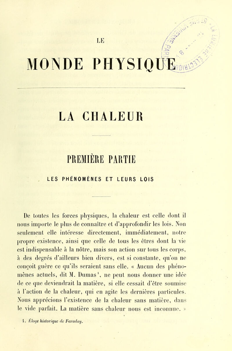 LE /'>f MONDE PHYSIOlJ^;oi# LA CHALEUR PREMIÈRE PARTIE LES PHÉNOMÈNES ET LEURS LOIS De toutes les forces physiques, la chaleur est celle dont il nous importe le plus de connaître et d'approfondir les lois. Non seulement elle intéresse directement, immédiatement, notre propre existence, ainsi que celle de tous les êtres dont la \'ie est indispensable à la nôtre, mais son action sur tous les corps, à des degrés d'ailleurs hien divers, est si constante, qu'on ne conçoit guère ce qu'ils seraient sans elle. « Aucun des phéno- mènes actuels, dit M. Dumas \ ne peut nous donner une idée de ce que deviendrait la matière, si elle cessait d'être soumise à l'action de la chaleur, qui en agite les dernières particules. Nous apprécions l'existence de la chaleur sans matière, dans le vide parfait. La matière sans chaleur nous est inconnue. » 1. Élo(je historique de F<iradaij.