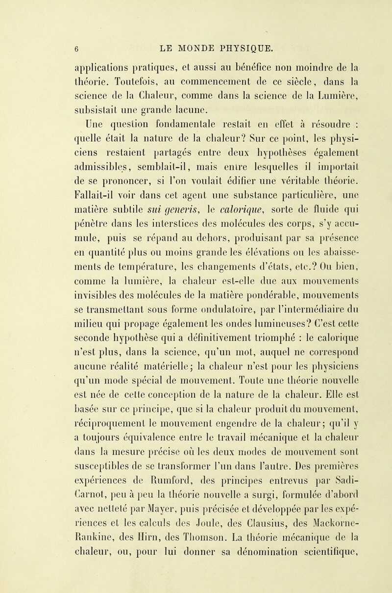 applications pratiques, et aussi au bénéfice non moindre de la Ihéorie. Toutefois, au commencement de ce siècle, dans la science de la Chaleur, comme dans la science de la Lumière, subsistait une grande lacune. Une question fondamentale restait en effet à résoudre : quelle était la nature de la chaleur? Sur ce point, les physi- ciens restaient partagés entre deux hypothèses également admissibles, semblait-il, mais enire lesquelles il importait de se prononcer, si l'on voulait édifier une yéritable théorie. Fallait-il voir dans cet agent une substance particulière, une matière subtile sui gemris, le caloiique, sorte de fluide qui pénètre dans les interstices des molécules des corps, s'y accu- mule, puis se répand au dehors, produisant par sa présence en quantité plus ou moins grande les élévations ou les abaisse- ments de température, les changements d'états, etc.? Ou bien, comme la lumière, la chaleur est-elle due aux mouvements invisibles des molécules de la matière pondérable, mouvements se transmettant sous forme ondulatoire, par l'intermédiaire du milieu qui propage également les ondes lumineuses? C'est cette seconde hypothèse qui a définitivement triomphé : le calorique n'est plus, dans la science, qu'un mot, auquel ne correspond aucune réalité matérielle; la chaleur n'est pour les physiciens qu'un mode spécial de mouvement. Toute une théorie nouvelle est née de cette conception de la nature de la chaleur. Elle est basée sur ce principe, que si la chaleur produit du mouvement, réciproquement le mouvement engendre de la chaleur; qu'il y a toujours équivalence entre le travail mécanique et la chaleur dans la mesure précise où les deux modes de mouvement sont susceptibles de se transformer l'un dans l'autre. Des premières expériences de Rumford, des principes entrevus par Sadi- Carnot, peu à peu la théorie nouvelle a surgi, formulée d'abord avec netteté par Mayer, puis précisée et développée par les expé- riences et les calculs des Joule, des Clausius, des Mackorne- Rankine, des Hirn, des Thomson. La théorie mécanique de la chaleur, ou, pour lui donner sa dénomination scientifique.