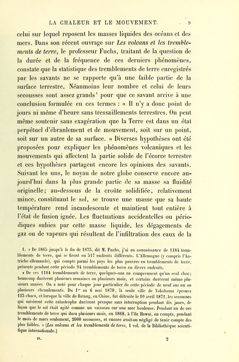 celui sur lequel reposent les masses liquides des océans el des mers. Dans son récent ouvrage sur Les volcans et les tremble- ments de terre, le professeur Fuchs, traitant de la question de la durée et de la fréquence de ces derniers phénomènes, constate que la statistique des tremblements de terre enregistrés par les savants ne se rapporte qu'à une faible partie de la surface terrestre. Néanmoins leur nombre et celui de leurs secousses sont assez grands' pour que ce savant arrive à une conclusion formulée en ces termes : « Il n'y a donc point de jours ni même d'heure sans tressaillements terrestres. On peut même soutenir sans exagération que la Terre est dans un état perpétuel d'ébranlement et de mouvement, soit sur un point, soit sur un autre de sa surface. » Diverses hypothèses ont été proposées pour expliquer les phénomènes volcaniques et les mouvements qui affectent la partie solide de l'écorce terrestre et ces hypothèses partagent encore les opinions des savants. Suivant les uns, le noyau de notre globe conserve encore au- jourd'hui dans la plus grande partie de sa masse sa fluidité originelle; au-dessous de la croûte solidifiée, relativement mince, constituant le sol, se trouve une masse que sa haute température rend incandescente et maintient tout entière à l'état de fusion ignée. Les fluctuations accidentelles ou pério- diques subies par cette masse liquide, les dégagements de gaz ou de vapeurs qui résultent de l'infiltration des eaux de la 1. « De 1865 jusqu'à la fin de 1873, dit M. Fuchs, j'ai eu connaissance de 1184 trem- blements de terre, qui se firent en 517 endroits différents. L'Allemagne (y comjiris l'Au- triche allemande), qui compte parmi les pays les plus pauvres en tremblements de terre, présente pendant cette période 94 tremblements de terre en divers endroits. » De ces 1184 tremblements de terre, quelques-uns ne comprennent qu'un seul choc; beaucoup durèrent plusieurs semaines ou plusieurs mois, et certains durèrent même plu- sieurs années On a noté pour chaque jour particulier de cette période de neuf ans un ou plusieurs ébranlements. Du \ au 6 mai 1870, la seule ville de Yokohama éprouva 123 chocs, et lorsque la ville de Batang, en Chine, fut détruite le 10 avril 1871, les secousses qui suivirent cette catastrophe durèrent presque sans interruption pendant dix jours, de façon que le sol était agité comme un vaisseau sur une mer houleuse. Pendant un de ces tremblements de terre qui dura plusieurs mois, en 1868, à l'île Hawai, on compta, pendant le mois de mars seulement, 2000 secousses, et encore avait-on néglige de tenir compte des plus faibles. » [Les volcans et les tremblements de terre, 1 vol. de la Bibliothèque scienti- fique internationale.) IV. 2