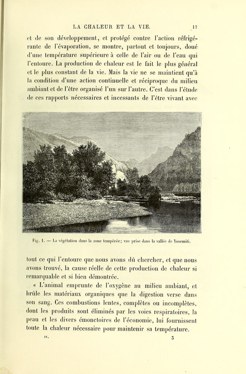 et de son développement, et protégé contre l'action réfrigé- rante de révaporation, se montre, partout et toujours, doué d'une température supérieure à celle de l'air ou de l'eau qui l'entoure. La production de chaleur est le fait le plus général et le plus constant de la vie. Mais la vie ne se maintient qu'à la condition d'une action continuelle et réciproque du milieu ambiant et de l'être organisé l'un sur l'autre. C'est dans l'étude de ces rapports nécessaires et incessants de l'être vivant avec Fig. 1. — La végétation dans la zone tempérée; vue prise dans la vallée de Yosemiti. tout ce qui l'entoure que nous avons dû chercher, et que nous avons trouvé, la cause réelle de cette production de chaleur si remarquable et si bien démontrée. « L'animal emprunte de l'oxygène au milieu ambiant, et brûle les matériaux organiques que la digestion verse dans son sang. Ces combustions lentes, complètes ou incomplètes, dont les produits sont éliminés par les voies respiratoires, la peau et les divers émonctoires de l'économie, lui fournissent toute la chaleur nécessaire pour maintenir sa température. IV. 3