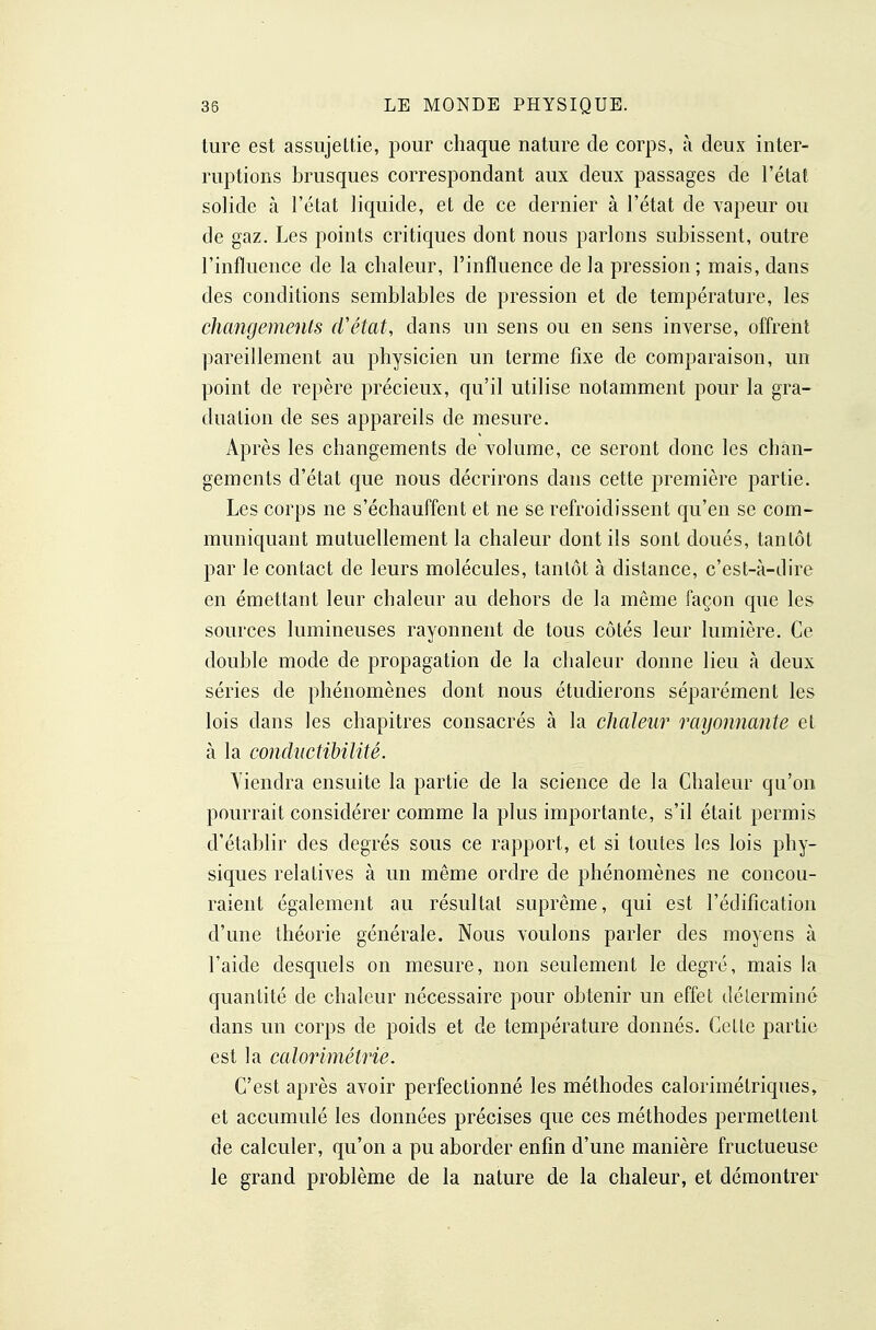 lure est assujettie, pour chaque nature de corps, à deux inter- ruptions brusques correspondant aux deux passages de l'état solide à l'état liquide, et de ce dernier à l'état de yapeur ou de gaz. Les points critiques dont nous parlons subissent, outre l'influence de la chaleur, l'influence de la pression ; mais, dans des conditions semblables de pression et de température, les changements d'état, dans un sens ou en sens inverse, offrent pareillement au physicien un terme fixe de comparaison, un point de repère précieux, qu'il utilise notamment pour la gra- duation de ses appareils de mesure. Après les changements de volume, ce seront donc les chan- gements d'état que nous décrirons dans cette première partie. Les corps ne s'échauffent et ne se refroidissent qu'en se com- muniquant mutuellement la chaleur dont ils sont doués, tantôt par le contact de leurs molécules, tantôt à distance, c'est-à-ilire en émettant leur chaleur au dehors de la même façon que les sources lumineuses rayonnent de tous côtés leur lumière. Ce double mode de propagation de la chaleur donne lieu à deux séries de phénomènes dont nous étudierons séparément les lois dans les chapitres consacrés à la chaleur rayonnante et à la condnctibilité. Yiendra ensuite la partie de la science de la Chaleur qu'on pourrait considérer comme la plus importante, s'il était permis d'établir des degrés sous ce rapport, et si toutes les lois phy- siques relatives à un même ordre de phénomènes ne concou- raient également au résultat suprême, qui est l'édification d'une théorie générale. Nous voulons parler des moyens à l'aide desquels on mesure, non seulement le degré, mais la quantité de chaleur nécessaire pour obtenir un effet déterminé dans un corps de poids et de température donnés. Cette partie est la calorimétrie. C'est après avoir perfectionné les méthodes calorimétriques, et accumulé les données précises que ces méthodes permettent de calculer, qu'on a pu aborder enfin d'une manière fructueuse le grand problème de la nature de la chaleur, et démontrer