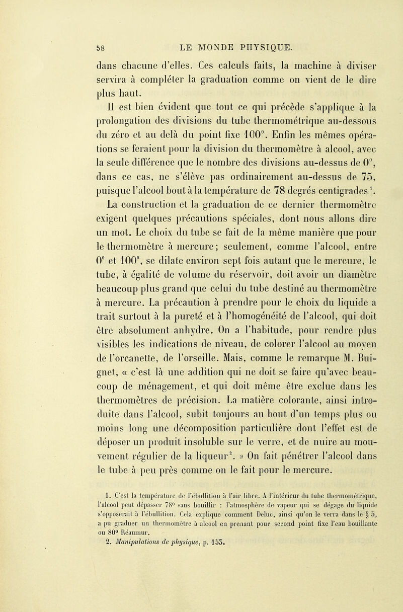 dans chacune d'elles. Ces calculs faits, la machine à diviser servira à compléter la graduation comme on vient de le dire plus haut. Il est bien évident que tout ce qui précède s'applique à la prolongation des divisions du tube thermométrique au-dessous du zéro et au delà du point fixe 100°. Enfin les mêmes opéra- tions se feraient pour la division du thermomètre à alcool, avec la seule différence que le nombre des divisions au-dessus de 0, dans ce cas, ne s'élève pas ordinairement au-dessus de 75, puisque l'alcool bout à la température de 78 degrés centigrades La construction et la graduation de ce dernier thermomètre exigent quelques précautions spéciales, dont nous allons dire un mot. Le choix du tube se fait de la même manière que pour le thermomètre à mercure; seulement, comme l'alcool, entre 0° et 100°, se dilate environ sept fois autant que le mercure, le tube, à égalité de volume du réservoir, doit avoir un diamètre beaucoup plus grand que celui du tube destiné au thermomètre à mercure. La précaution à prendre pour le choix du liquide a trait surtout à la pureté et à l'homogénéité de l'alcool, qui doit être absolument anhydre. On a l'habitude, pour rendre plus visibles les indications de niveau, de colorer l'alcool au moyen de l'orcanette, de l'orseille. Mais, comme le remarque M. Bui- gnet, « c'est là une addition qui ne doit se faire qu'avec beau- coup de ménagement, et qui doit même être exclue dans les thermomètres de précision. La matière colorante, ainsi intro- duite dans l'alcool, subit toujours au bout d'un temps plus ou moins long une décomposition particulière dont l'effet est de déposer un produit insoluble sur le verre, et de nuire au mou- vement régulier de la liqueur \ » On fait pénétrer l'alcool dans le tube à peu près comme on le fait pour le mercure. 1. C'est la température de l'cbullition à l'air libre. A l'inlérieur du tube thermométrique, l'alcool peut dépasser 78 sans bouillir : l'atmosphère de vapeur qui se dégage du liquide s'opposerait à l'ébullition. Cela explique comment Deluc, ainsi qu'on le verra dans le § 5, a pu graduer un thermomètre à alcool en prenant pour second point fixe l'eau bouillante ou SO Réaumur. 2. Manipulations de physique, p. 153.