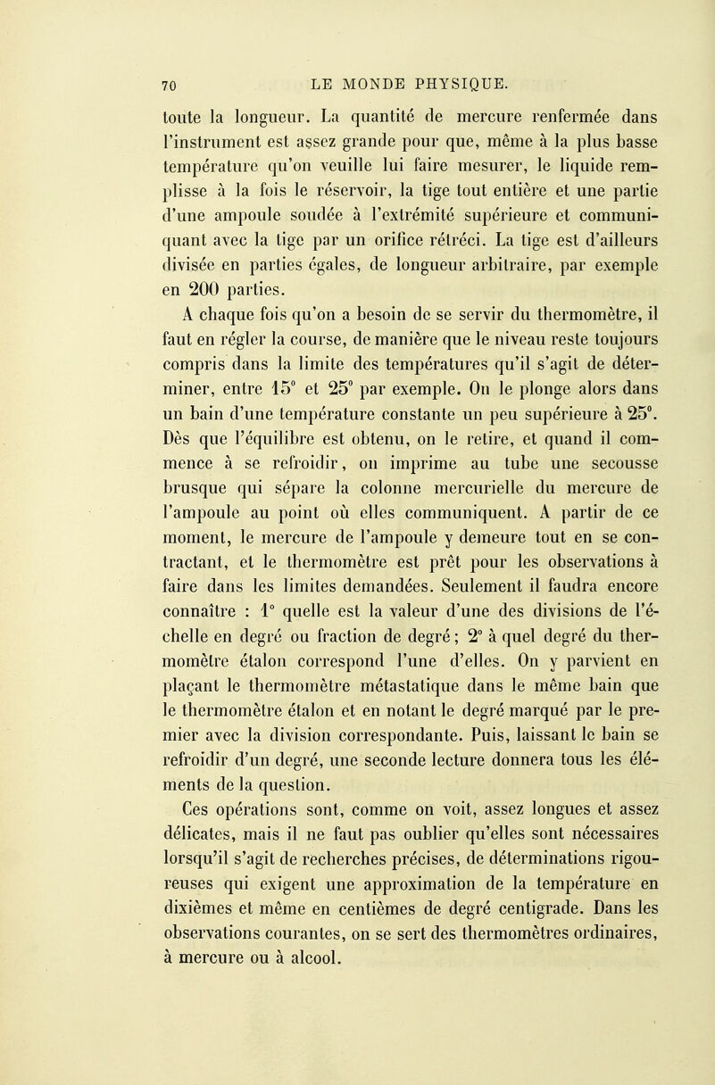 toute la longueur. La quantité de mercure renfermée dans l'instrument est assez grande pour que, même à la plus basse température qu'on veuille lui faire mesurer, le liquide rem- plisse à la fois le réservoir, la tige tout entière et une partie d'une ampoule soudée à l'extrémité supérieure et communi- quant avec la tige par un orifice rétréci. La tige est d'ailleurs divisée en parties égales, de longueur arbitraire, par exemple en 200 parties. A chaque fois qu'on a besoin de se servir du thermomètre, il faut en régler la course, de manière que le niveau reste toujours compris dans la limite des températures qu'il s'agit de déter- miner, entre 15 et 25 par exemple. On le plonge alors dans un bain d'une température constante un peu supérieure à 25. Dès que l'équilibre est obtenu, on le retire, et quand il com- mence à se refroidir, on imprime au tube une secousse brusque qui sépare la colonne mercurielle du mercure de l'ampoule au point où elles communiquent. A partir de ce moment, le mercure de l'ampoule y demeure tout en se con- tractant, et le thermomètre est prêt pour les observations à faire dans les limites demandées. Seulement il faudra encore connaître : 1° quelle est la valeur d'une des divisions de l'é- chelle en degré ou fraction de degré ; 2° à quel degré du ther- momètre étalon correspond l'une d'elles. On y parvient en plaçant le thermomètre métastatique dans le même bain que le thermomètre étalon et en notant le degré marqué par le pre- mier avec la division correspondante. Puis, laissant le bain se refroidir d'un degré, une seconde lecture donnera tous les élé- ments de la question. Ces opérations sont, comme on voit, assez longues et assez délicates, mais il ne faut pas oublier qu'elles sont nécessaires lorsqu'il s'agit de recherches précises, de déterminations rigou- reuses qui exigent une approximation de la température en dixièmes et même en centièmes de degré centigrade. Dans les observations courantes, on se sert des thermomètres ordinaires, à mercure ou à alcool.