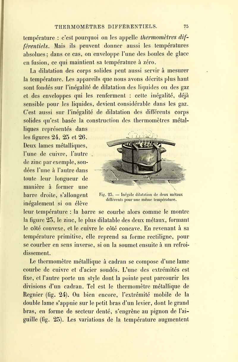 température : c'est pourquoi on les appelle thermomètres dif- férentiels. Mais ils peuvent donner aussi les températures absolues; dans ce cas, on enveloppe l'une des boules de glace en fusion, ce qui maintient sa température à zéro. La dilatation des corps solides peut aussi servir à mesurer la température. Les appareils que nous avons décrits plus haut sont fondés sur l'inégalité de dilatation des liquides ou des gaz et des enveloppes qui les renferment : cette inégalité, déjà sensible pour les liquides, devient considérable dans les gaz. C'est aussi sur l'inégalité de dilatation des différents corps solides qu'est basée la construction des thermomètres métal- liques représentés dans les figures 24, 25 et 26. Deux lames métalliques, l'une de cuivre, l'autre de zinc par exemple, sou- dées Tune à l'autre dans toute leur longueur de manière à former une barre droite, s'allongent inégalement si on élève leur température : la barre se courbe alors comme le montre la figure 23, le zinc, le plus dilatable des deux métaux, formant le côté convexe, et le cuivre le côté concave. En revenant à sa température primitive, elle reprend sa forme rectiligne, pour se courber en sens inverse, si on la soumet ensuite à un refroi- dissement. Le thermomètre métallique à cadran se compose d'une lame courbe de cuivre et d'acier soudés. L'une des extrémités est fixe, et l'autre porte un style dont la pointe peut parcourir les divisions d'un cadran. Tel est le thermomètre métallique de Régnier (fig. 24). Ou bien encore, l'extrémité mobile de la double lame s'appuie sur le petit bras d'un levier, dont le grand bras, en forme de secteur denté, s'engrène au pignon de l'ai- guille (fig. 25). Les variations de la température augmentent