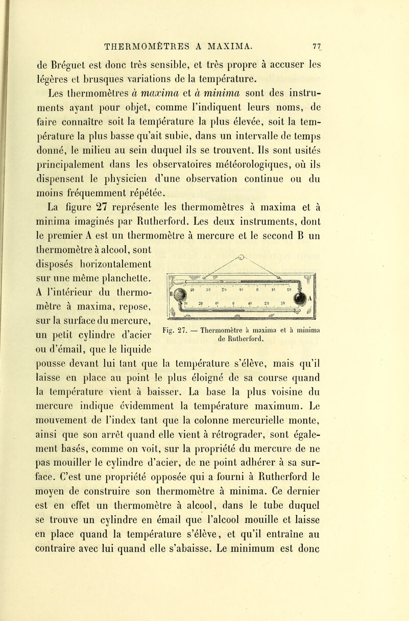 de Brégiiet est donc très sensible, et très propre à accuser les légères et brusques variations de la température. Les thermomètres à maxima et à minima sont des instru- ments ayant pour objet, comme l'indiquent leurs noms, de faire connaître soit la température la plus élevée, soit la tem- pérature la plus basse qu'ait subie, dans un intervalle de temps donné, le milieu au sein duquel ils se trouvent. Ils sont usités principalement dans les observatoires météorologiques, où ils dispensent le physicien d'une observation continue ou du moins fréquemment répétée. La figure 27 représente les thermomètres à maxima et à minima imaginés par Rutherford. Les deux instruments, dont le premier A est un thermomètre à mercure et le second B un thermomètre à alcool, sont disposés horizontalement sur une même planchette. A l'intérieur du thermo- mètre à maxima, repose, sur la surface du mercure, un petit cylindre d'acier ou d'émail, que le liquide pousse devant lui tant que la température s'élève, mais qu'il laisse en place au point le plus éloigné de sa course quand la température vient à baisser. La base la plus voisine du mercure indique évidemment la température maximum. Le mouvement de l'index tant que la colonne mercurielle monte, ainsi que son arrêt quand elle vient à rétrograder, sont égale- ment basés, comme on voit, sur la propriété du mercure de ne pas mouiller le cylindre d'acier, de ne point adhérer à sa sur- face. C'est une propriété opposée qui a fourni à Rutherford le moyen de construire son thermomètre à minima. Ce dernier est en effet un thermomètre à alcool, dans le tube duquel se trouve un cylindre en émail que l'alcool mouille et laisse en place quand la température s'élève, et qu'il entraîne au contraire avec lui quand elle s'abaisse. Le minimum est donc Fig. 27. — Thermomètre à maxima et à minima de Rutherford.