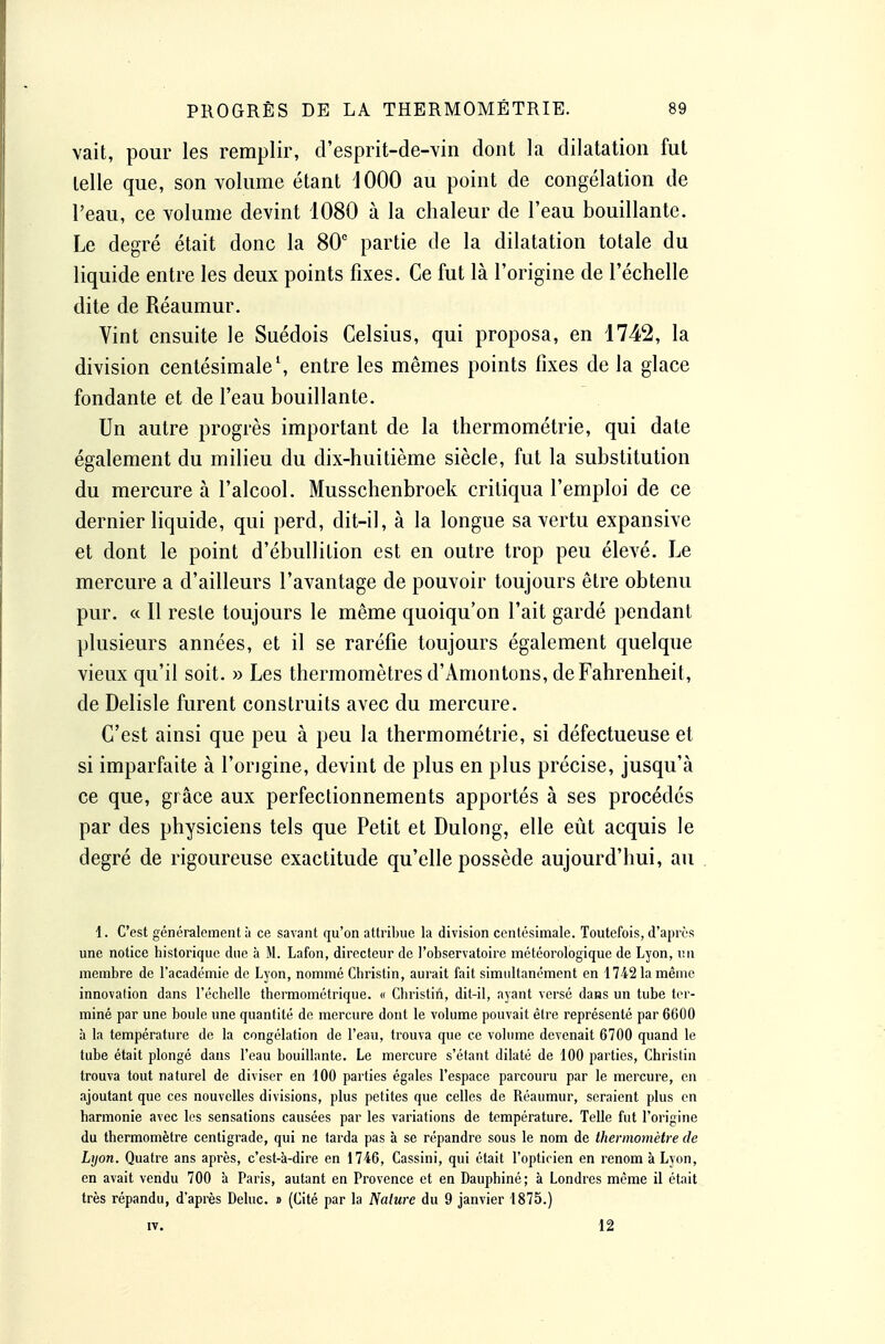 vait, pour les remplir, d'esprit-de-vin dont la dilatation fut telle que, son volume étant 1000 au point de congélation de l'eau, ce volume devint 1080 à la chaleur de l'eau bouillante. Le degré était donc la 80 partie de la dilatation totale du liquide entre les deux points fixes. Ce fut là l'origine de l'échelle dite de Réaumur. Vint ensuite le Suédois Celsius, qui proposa, en 1742, la division centésimale', entre les mêmes points fixes de la glace fondante et de l'eau bouillante. Un autre progrès important de la thermométrie, qui date également du milieu du dix-huitième siècle, fut la substitution du mercure à l'alcool. Musschenbroek critiqua l'emploi de ce dernier liquide, qui perd, dit-il, à la longue sa vertu expansive et dont le point d'ébullition est en outre trop peu élevé. Le mercure a d'ailleurs l'avantage de pouvoir toujours être obtenu pur. « Il reste toujours le même quoiqu'on l'ait gardé pendant plusieurs années, et il se raréfie toujours également quelque vieux qu'il soit. » Les thermomètres d'Amontons, de Fahrenheit, de Delisle furent construits avec du mercure. C'est ainsi que peu à peu la thermométrie, si défectueuse et si imparfaite à l'ongine, devint de plus en plus précise, jusqu'à ce que, grâce aux perfectionnements apportés à ses procédés par des physiciens tels que Petit et Dulong, elle eût acquis le degré de rigoureuse exactitude qu'elle possède aujourd'hui, au 1. C'est généralement à ce savant qu'on attribue la division centésimale. Toutefois, d'après une notice historique due à M. Lafon, directeur de l'observatoire météorologique de Lyon, imi membre de l'académie de Lyon, nommé Christin, aurait fait simultanément en 1742 la même innovation dans l'échelle thermométrique. « Christin, dit-il, ayant versé daas un tube ter- miné par une boule une quantité de mercure dont le volume pouvait être représenté par 6600 à la température de la congélation de l'eau, trouva que ce volume devenait 6700 quand le tube était plongé dans l'eau bouillante. Le mercure s'étant dilaté de 100 parties, Christin trouva tout naturel de diviser en 100 parties égales l'espace parcouru par le mercure, en ajoutant que ces nouvelles divisions, plus petites que celles de Réaumur, seraient plus on harmonie avec les sensations causées par les variations de température. Telle fut l'origine du thermomètre centigrade, qui ne tarda pas à se répandre sous le nom de thermomètre de Lyon. Quatre ans après, c'est-à-dire en 1746, Cassini, qui était l'optirien en renom à Lyon, en avait vendu 700 à Paris, autant en Provence et en Dauphiné; à Londres même il était très répandu, d'après Deluc. » (Cité par la Nature du 9 janvier 1875.) IV. 12