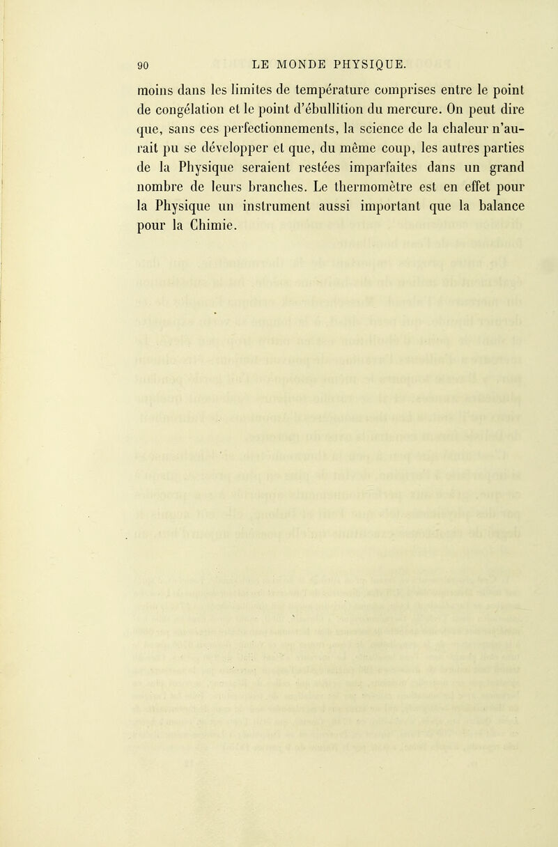 moins dans les limites de température comprises entre le point de congélation et le point d'ébullition du mercure. On peut dire que, sans ces perfectionnements, la science de la chaleur n'au- rait pu se développer et que, du même coup, les autres parties de la Physique seraient restées imparfaites dans un grand nombre de leurs branches. Le thermomètre est en effet pour la Physique un instrument aussi important que la balance pour la Chimie,