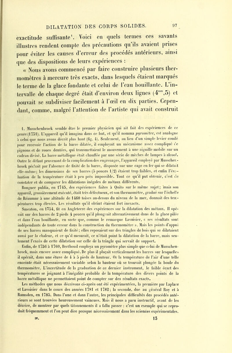 exactitude suffisante'. Voici en quels termes ces savants illustres rendent compte des précautions qu'ils avaient prises pour éviter les causes d'erreur des procédés antérieurs, ainsi que des dispositions de leurs expériences : « Nous avons commencé par faire construire plusieurs ther- momètres à mercure très exacts, dans lesquels étaient marqués le terme de la glace fondante et celui de l'eau bouillante. L'in- tervalle de chaque degré était d'environ deux lignes (4,5) et pouvait se subdiviser facilement à l'œil en dix parties. Cepen- dant, comme, malgré l'attention de l'artiste qui avait construit 1. Musschenbrook semble être le premier phjsiciea qui ait f:iit des expériences de ce Senre(1751). L'appareil qu'il imagina dans ce but, et qn'il nomma pyromètre, est analogue h celui que nous avons décrit plus haut (fig. 4). Seulement, au lieu d'un simple levier coudé pour recevoir l'action de la barre dilatée, il employait un mécanisme assez compliqué te pignons et de roues dentées, qui transmettaient le mouvement à une aiguille moliile sur u!i cadran divisé. La barre métallique était chauffée par une série de mèches de lampes à alcool. Outre le défaut provenant delà complication des engrenages, l'appareil employé par Musscher.- broek péchait par l'absence de fixité de la barre, disposée sur une cage en fer qui se dilatait elle-même; les dimensions de ses barres (o pouces 1/2) étaient trop faibles, et enfin l'év;- luation de la température était à peu près impossible. Tout ce qu'il put obtenir, c'est l'c constater et de comparer les dilatations inégales de métaux différents. Bouguer publia, en 1745, des expériences faites à Quito sur le même sujet; mais son appareil, grossièrement exécuté, était très défectueux, et son thermomètre, gradué sur l'échel'e de Réaumur à une altitude de 1460 toises au-dessus du niveau de la mer, donnait des tem- pératures trop élevées. Les résultats qu'il oblint étaient fort inexacts. Smeaton, en 1754, fit en Angleterre des expériences sur la dilatation des métaux. 11 opé- rait sur des barres de 2 pieds 4 pouces qu'il plongeait alternativement dans de la glace pilée et dans l'eau bouillante, en sorte que, comme le remarque Lavoisier, « ses résultats sont indépendants de toute erreur dans la construction du thermomètre ». Mais les points d'appui de ses barres manquaient de fixité ; elles reposaient sur des tringles de bois qui se dilataient aussi par la chaleur, et ce qu'il mesurait, ce n'était point la dilatation de la barre, mais seu- lement l'excès de celte dilatation sur celle de la tringle qui servait de support. Enfin, de 1756 à 1760, Berthoud employa un pyromètre plus simple que celui de Musschen- broek, mais,encore assez compliqué. De plus il plaçait verticalement les barres sur lesquelles il opérait, dans une étuve de 4 à 5 pieds de hauteur. Or la température de l'air d'une telle enceinte était nécessairement variable selon la hauteur oîi se trouvait plongée la boule du thermomètre. L'incertitude de la graduation de ce dernier instrument, le faible écart des températures se joignant à l'inégalité probable de la température des divers points de la barre métallique ne permettaient point de compter sur des résultats exacts. Les méthodes que nous décrivons ci-après ont été expéi imentées, la première par I.aplacc et Lavoisier dans le cours des années 1781 et 1782; la seconde, due au général Roy et à Ramsden, en 1785. Dans l'une et dans l'autre, les principales difficultés des procédés anté- rieurs se sont trouvées heureusement vaincues. Mais il nous a paru instructif, avant de les décrire, de montrer par quels tâtonnements il a fallu passer : c'est un exemple qui se repro- duit fréquemment et l'on peut dire presque nécessairement dans les sciences expérimentales. IV. 13