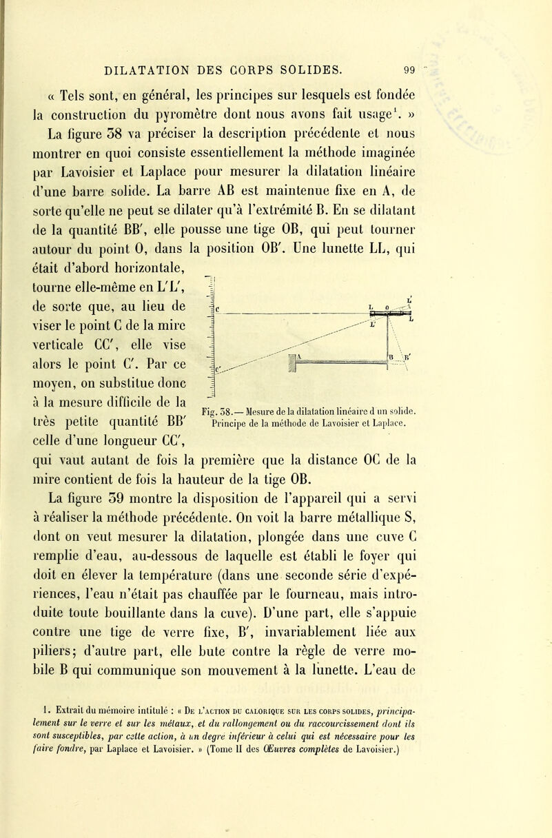 « Tels sont, en général, les principes sur lesquels est fondée la construction du pyromètre dont nous avons fait usage*. » La figure 38 va préciser la description précédente et nous montrer en quoi consiste essentiellement la méthode imaginée par Lavoisier et Laplace pour mesurer la dilatation linéaire d'une barre solide. La barre AB est maintenue fixe en A, de sorte qu'elle ne peut se dilater qu'à l'extrémité B. En se dilatant de la quantité BB', elle pousse une tige OB, qui peut tourner autour du point 0, dans la position OB'. Une lunette LL, qui était d'abord horizontale, tourne elle-même en L'L', de sorte que, au lieu de viser le point C de la mire verticale CC, elle vise alors le point C. Par ce moyen, on substitue donc à la mesure difficile de la très petite quantité BB' celle d'une longueur CC, qui vaut autant de fois la première que la distance OC de la mire contient de fois la hauteur de la tige OB. La figure 59 montre la disposition de l'appareil qui a servi à réaliser la méthode précédente. On voit la barre métallique S, dont on veut mesurer la dilatation, plongée dans une cuve C remplie d'eau, au-dessous de laquelle est établi le foyer qui doit en élever la température (dans une seconde série d'expé- riences, l'eau n'était pas chauffée par le fourneau, mais intro- duite toute bouillante dans la cuve). D'une part, elle s'appuie contre une tige de verre fixe, B', invariablement liée aux piliers; d'autre part, elle bute contre la règle de verre mo- bile B qui communique son mouvement à la lunette. L'eau de 1. Extrait du mémoire intitulé : « De l'action du calorique suk les corps solides, principa- lement sur le verre et sur les métaux, et du rallongement ou du raccourcissement dont ils sont susceptibles, par cette action, à un degré iîiférieur à celui qui est nécessaire pour les faire fondre, par Laplace et Lavoisier. » (Tome 11 des Œuvres complètes de Lavoisier.) Fig. 58.— Mesure de la dilatation linéaire d un solide. Principe de la méthode de Lavoisier et Laplace.