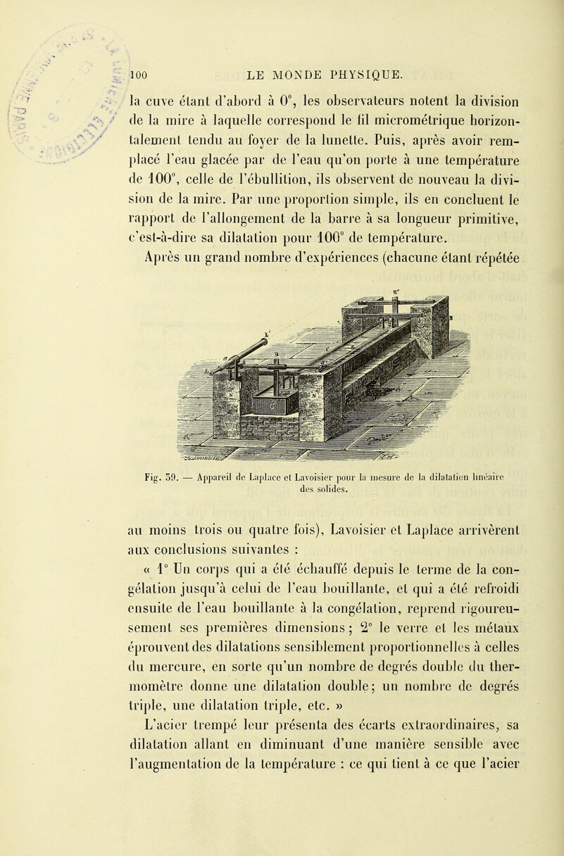 la cuve étant d'abord à 0, les observateurs notent la division de la mire à laquelle correspond le lil micrométrique horizon- talement tendu au foyer de la lunette. Puis, après avoir rem- placé l'eau glacée par de l'eau qu'on porte à une température de iOO, celle de l'ébullition, ils observent de nouveau la divi- sion de la mire. Par une proporlion simple, ils en concluent le rapport de l'allongement de la barre à sa longueur primitive, c'est-à-dire sa dilatation pour 100 de température. Après un grand nombre d'expériences (chacune étant répétée Fig. 30. — Appareil de Laphice et Lavoisier pour la mesure de la dilatation linéaiic des solides. au moins trois ou quatre fois), Lavoisier et Laplace arrivèrent aux conclusions suivantes : « 1° Un corps qui a été échauffé depuis le terme de la con- gélation jusqu'à celui de l'eau bouillante, et qui a été refroidi ensuite de l'eau bouillante à la congélation, reprend rigoureu- sement ses premières dimensions ; 2° le verre et les métaux éprouvent des dilatations sensiblement proportionnelles à celles du mercure, en sorte qu'un nombre de degrés double du ther- momètre donne une dilatation double; un nombre de degrés triple, une dilatation triple, etc. » L'acier trempé leur présenta des écarts extraordinaires, sa dilatation allant en diminuant d'une manière sensible avec l'augmentation de la température : ce qui tient à ce que l'acier