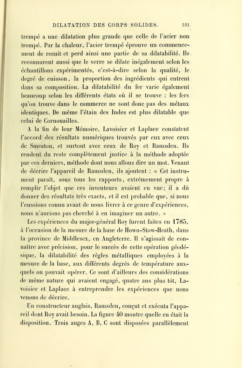 trempé a une dilatation plus grande que celle de l'acier non trempé. Par la chaleur, l'acier trempé éprouve un commence- ment de recuit et perd ainsi une partie de sa dilatabilité. Ils reconnurent aussi que le verre se dilate inégalement selon les échantillons expérimentés, c'est-à-dire selon la qualité, le degré de cuisson, la proportion des ingrédients qui entrent dans sa composition. La dilatabilité du fer varie également beaucoup selon les différents états où il se trouve : les fers qu'on trouve dans le commerce ne sont donc pas des métaux identiques. De même l'étain des Indes est plus dilatable que celui de Cornouailles. A la fin de leur Mémoire, Lavoisier et Laplace constatent l'accord des résultats numériques trouvés par eux avec ceux de Smeaton, et surtout avec ceux de Roy et Ramsden. Ils rendent du reste complètement justice à la méthode adoptée par ces derniers, méthode dont nous allons dire un mot. Venant de décrire l'appareil de Ramsden, ils ajoutent : « Cet instru- ment paraît, sous tous les rapports, extrêmement propre à remplir l'objet que ces inventeurs avaient en vue; il a dû donner des résultats très exacts, et il est probable que, si nous l'eussions connu avant de nous livrer à ce genre d'expériences, nous n'aurions pas cherché à en imaginer un autre. » Les expériences du major-général Roy furent faites en 1785, à l'occasion de la mesure de la base de Hown-Stow-Heath, dans la province de Middlesex, en Angleterre. Il s'agissait de con- naître avec précision, pour le succès de cette opération géodé- sique, la dilatabilité des règles métalliques employées à la mesure de la base, aux différents degrés de température aux- quels on pouvait opérer. Ce sont d'ailleurs des considérations de même nature qui avaient engagé, quatre ans plus tôt, La- voisier et Laplace à entreprendre les expériences que nous venons de décrire. Un constructeur anglais, Ramsden, conçut et exécuta l'appa- reil dont Roy avait besoin. La figure 40 montre quelle en était la disposition. Trois auges A, R, C sont disposées parallèlement