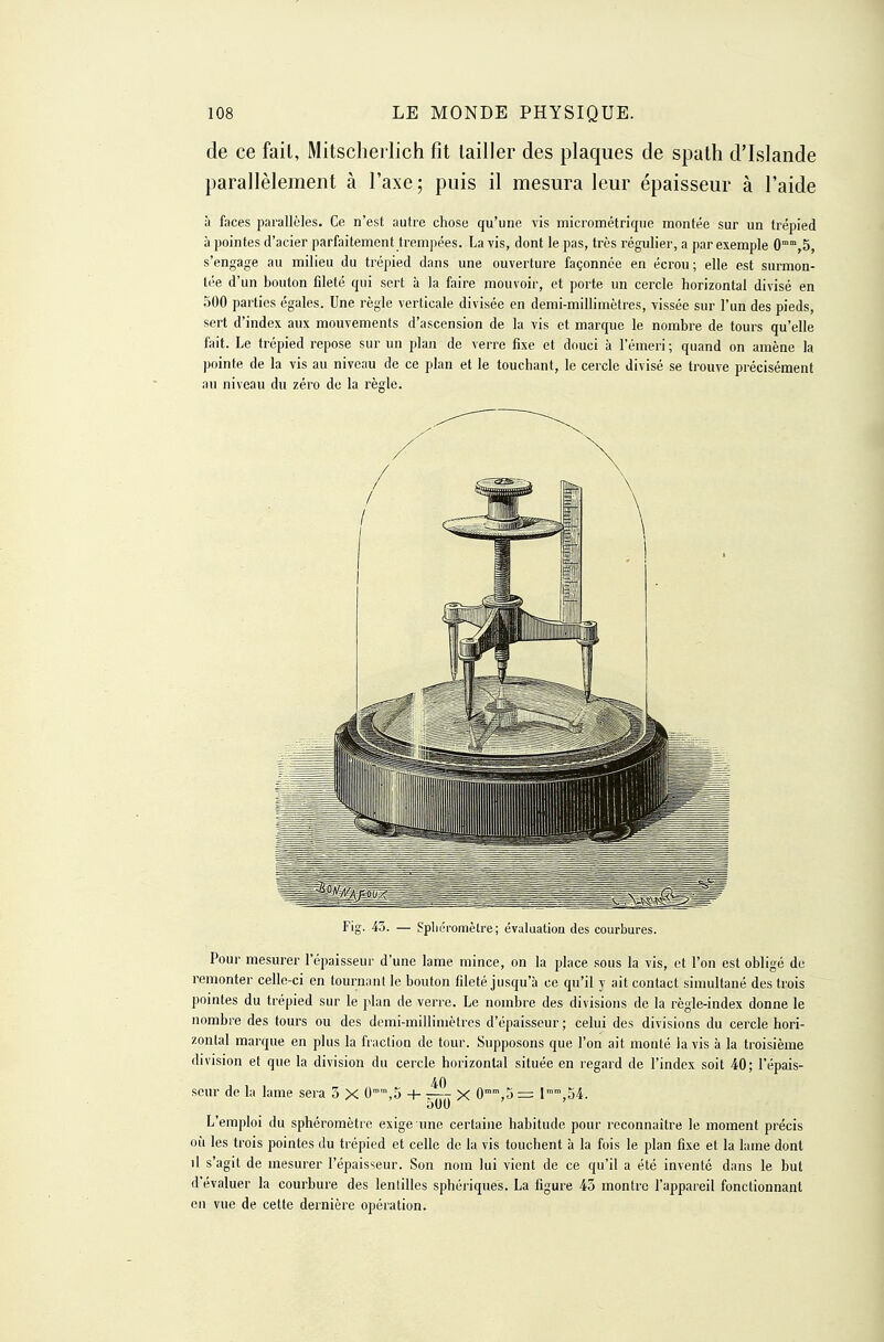 de ce fait, Mitschei lich fit tailler des plaques de spath d'Islande parallèlement à l'axe; puis il mesura leur épaisseur à l'aide à faces parallèles. Ce n'est autre chose qu'une vis micrométriqne montée sur un trépied à pointes d'acier parfaitement trempées. Lavis, dont le pas, très régulier, a par exemple 0°°,5, s'engage au milieu du trépied dans une ouverture façonnée en écrou; elle est surmon- tée d'un bouton fileté qui sert à la faire mouvoir, et porte un cercle horizontal divisé en 500 parties égales. Une règle verticale divisée en demi-millimètres, vissée sur l'un des pieds, sert d'index aux mouvements d'ascension de la vis et marque le nombre de tours qu'elle fait. Le trépied repose sur un plan de verre fixe et douci à l'émeri ; quand on amène la pointe de la vis au niveau de ce plan et le touchant, le cercle divisé se trouve précisément an niveau du zéro de la règle. Fig. 45. — Spliéromèlre; évaluation des courbures. Pour mesurer l'épaisseur d'une lame mince, on la place sous la vis, et l'on est obligé de remonter celle-ci en tournnut le bouton fileté jusqu'à ce qu'il y ait contact simultané des trois pomtes du trépied sur le plan de verre. Le nombre des divisions de la règle-index donne le nombre des tours ou des demi-millimètres d'épaisseur ; celui des divisions du cercle hori- zontal marque en plus la fraction de tour. Supposons que l'on ait monté lavis à la troisième division et que la division du cercle horizontal située en regard de l'index soit 40; l'épais- seur de la lame sera 3 X 0°,5 + X 0,5 — l,oi. L'emploi du sphéromètrc exige une certaine habitude pour reconnaître le moment précis où les trois pointes du trépied et celle de la vis touchent à la fois le plan fixe et la lame dont il s'agit de mesurer l'épaisseur. Son nom lui vient de ce qu'il a été inventé dans le but d'évaluer la courbure des lentilles sphériques. La figure 43 montre l'appareil fonctionnant en vue de cette dernière opération.