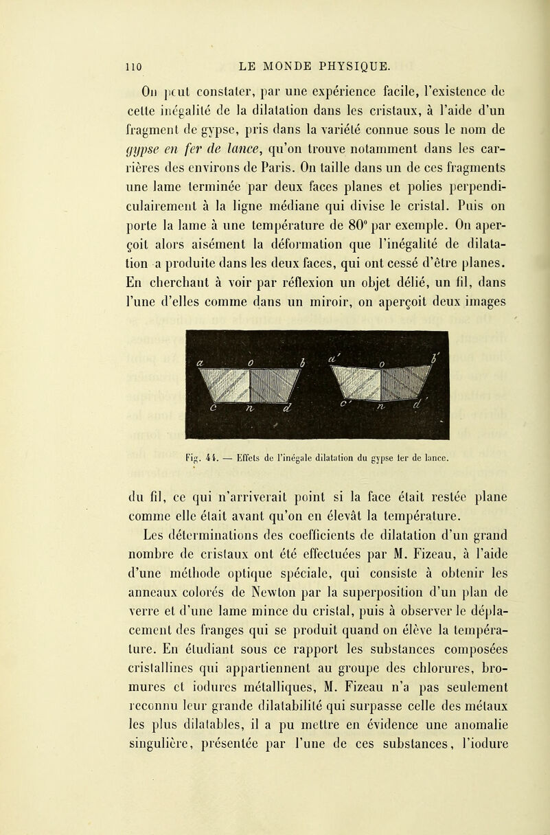 On jiciit constater, par une expérience facile, l'existence de celte inégalité de la dilatation dans les cristaux, à l'aide d'un fragment de gypse, pris dans la variété connue sous le nom de gyî)se en fer de lance, qu'on trouve notamment dans les car- rières des environs de Paris. On taille dans un de ces fragments une lame terminée par deux faces planes et polies perpendi- culairement à la ligne médiane qui divise le cristal. Puis on porte la lame à une température de 80 par exemple. On aper- çoit alors aisément la déformation que l'inégalité de dilata- tion a produite dans les deux faces, qui ont cessé d'être planes. En cherchant à voir par réflexion un objet délié, un fil, dans l'une d'elles comme dans un miroir, on aperçoit deux images Fig. i l. — Effets de l'inégale dilatalion du gypse 1er de lance. du fil, ce qui n'arriverait point si la face était restée plane comme elle élait avant qu'on en élevât la température. Les déterminations des coefficients de dilatation d'un grand nombre de cristaux ont été effectuées par M. Fizeau, à l'aide d'une méthode optique spéciale, qui consiste à obtenir les anneaux colorés de Newton par la superposition d'un plan de verre et d'une lame mince du cristal, puis à observer le dépla- cement des franges qui se produit quand on élève la tempéra- ture. En étudiant sous ce rapport les substances composées cristallines qui appartiennent au groupe des chlorures, bro- mures et iodurcs métalliques, M. Fizeau n'a pas seulement reconnu leur grande dilatabilité qui surpasse celle des métaux les plus dilatables, il a pu mettre en évidence une anomalie singulière, présentée par l'une de ces substances, l'iodure